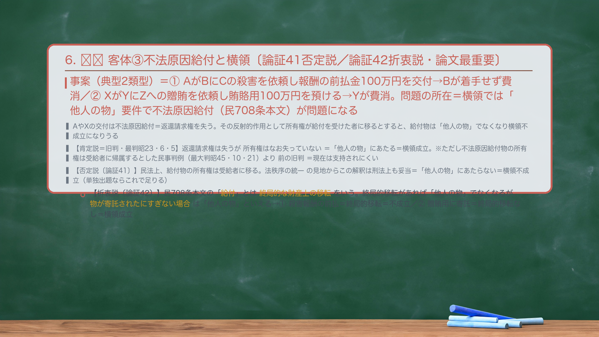6. 🔴🔴 客体③不法原因給付と横領〔論証41否定説／論証42折衷説・論文最重要〕。事案（典型2類型）＝①AがBにCの殺害を依頼し報酬の前払金100万円を交付→Bが着手せず費消／②XがYにZへの贈賄を依頼し賄賂用100万円を預ける→Yが費消。問題の所在＝詐欺では「財産的損害」要件で不法原因給付が問題になった（#59前）が、横領では「他人の物」要件で問題になる。AやXの交付は不法原因給付（民708条本文）＝返還請求権を失い、その反射的作用として所有権が給付を受けた者に移るとすると、給付物は「他人の物」でなくなり横領不成立になりうる。【肯定説＝旧判・最判昭23・6・5】返還請求権は失うが所有権はなお失っていない＝「他人の物」にあたる＝横領成立。※この判例は、不法原因給付物の所有権は受給者に帰属するとした民事の最高裁判例（最大判昭45・10・21）より前に出た旧判＝現在は支持されにくい。【否定説〔論証41〕】民法上、給付物の所有権は受給者に移る。法秩序の統一の見地からこの解釈は刑法上も妥当＝「他人の物」にあたらない＝横領不成立（単独出題ならこれで足りる）。【折衷説〔論証42〕】民708条本文の「給付」とは終局的な利益の移転をいう（民法通説）。終局的移転があれば「他人の物」でなくなるが、物が寄託されたにすぎない場合は「他人の物」といえる→当てはめ＝①殺害報酬の前払＝終局的移転＝「他人の物」でない＝横領不成立／②贈賄用に寄託されたにすぎない＝終局的移転なし＝「他人の物」＝横領成立。