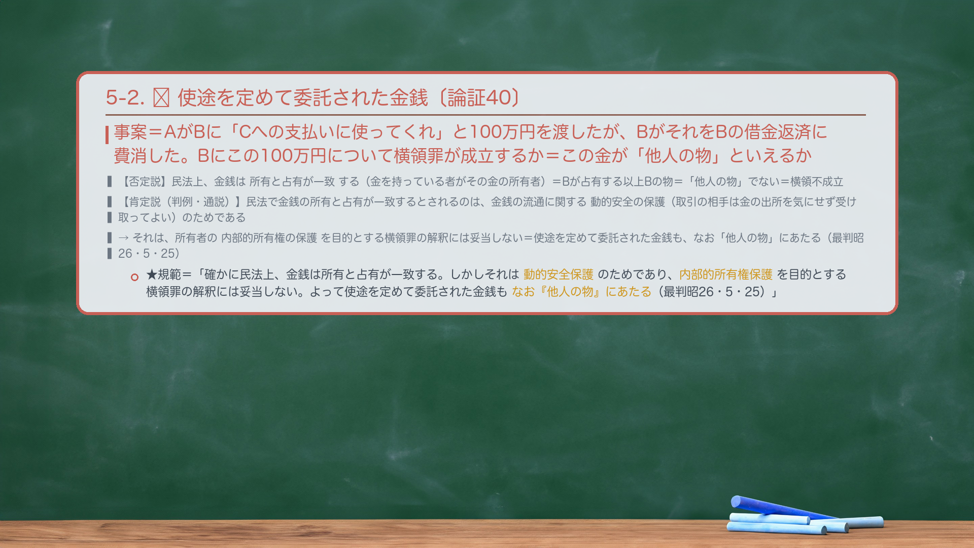 5-2. 🔴 使途を定めて委託された金銭〔論証40〕。事案＝AがBに「Cへの支払いに使ってくれ」と100万円を渡したが、BがそれをBの借金返済に費消した。Bにこの100万円について横領罪が成立するか＝この金が「他人の物」といえるか。否定説＝民法上、金銭は所有と占有が一致する（金を持っている者がその金の所有者）＝Bが占有する以上Bの物＝「他人の物」でない＝横領不成立。肯定説（判例・通説）＝民法で金銭の所有と占有が一致するとされるのは、金銭の流通に関する動的安全の保護（取引の相手は金の出所を気にせず受け取ってよい）のためであり、所有者の内部的所有権の保護を目的とする横領罪の解釈には妥当しない＝使途を定めて委託された金銭も、なお「他人の物」にあたる（最判昭26・5・25）。★規範＝「確かに民法上、金銭は所有と占有が一致する。しかしそれは金銭の流通に関する動的安全保護のためであり、所有者の内部的所有権保護を目的とする横領罪の解釈には妥当しない。よって使途を定めて委託された金銭もなお『他人の物』にあたる（最判昭26・5・25）。」