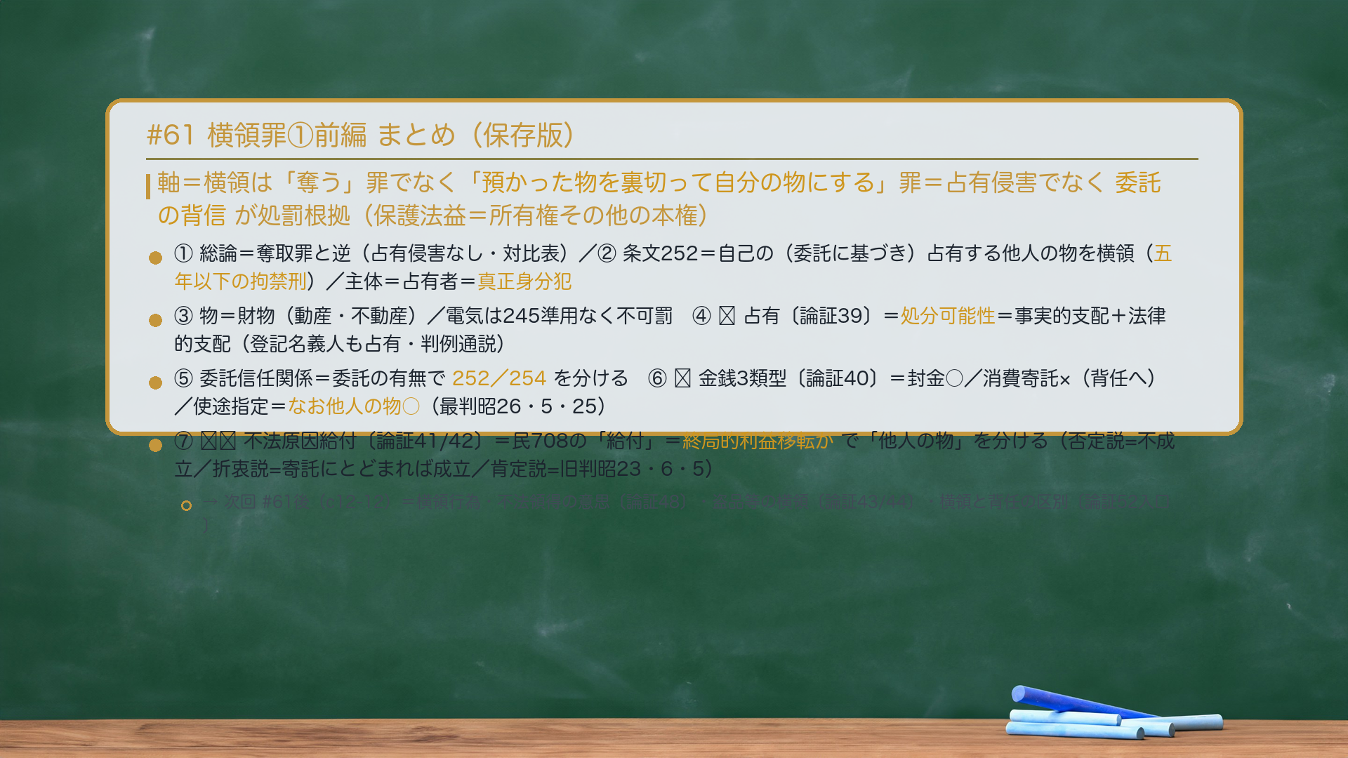 #61 横領罪①前編 まとめ。軸＝横領は「奪う」罪でなく「預かった物を裏切って自分の物にする」罪＝占有侵害でなく委託の背信が処罰根拠（保護法益＝所有権その他の本権）。①総論＝奪取罪と逆（占有侵害なし・対比表）。②条文252＝自己の（委託に基づき）占有する他人の物を横領（五年以下の拘禁刑）／主体＝占有者＝真正身分犯。③物＝財物（動産・不動産）／電気は245準用なく不可罰。④🔴占有〔論証39〕＝処分可能性＝事実的支配＋法律的支配（登記名義人も占有・判例通説）。⑤委託信任関係＝委託の有無で252／254を分ける。⑥🔴金銭3類型〔論証40〕＝封金○／消費寄託×（背任へ）／使途指定＝動的安全保護の私法理論は横領に妥当せず他人の物○（最判昭26・5・25）。⑦🔴🔴不法原因給付〔論証41/42〕＝民708の「給付」＝終局的利益移転かで「他人の物」を分ける（否定説=不成立／折衷説=寄託にとどまれば成立／肯定説=旧判昭23・6・5）。→次回#61後（c12-12）＝横領行為・不法領得の意思〔論証48〕・盗品等の横領〔論証43/44〕・横領と背任の区別〔論証52入口〕。