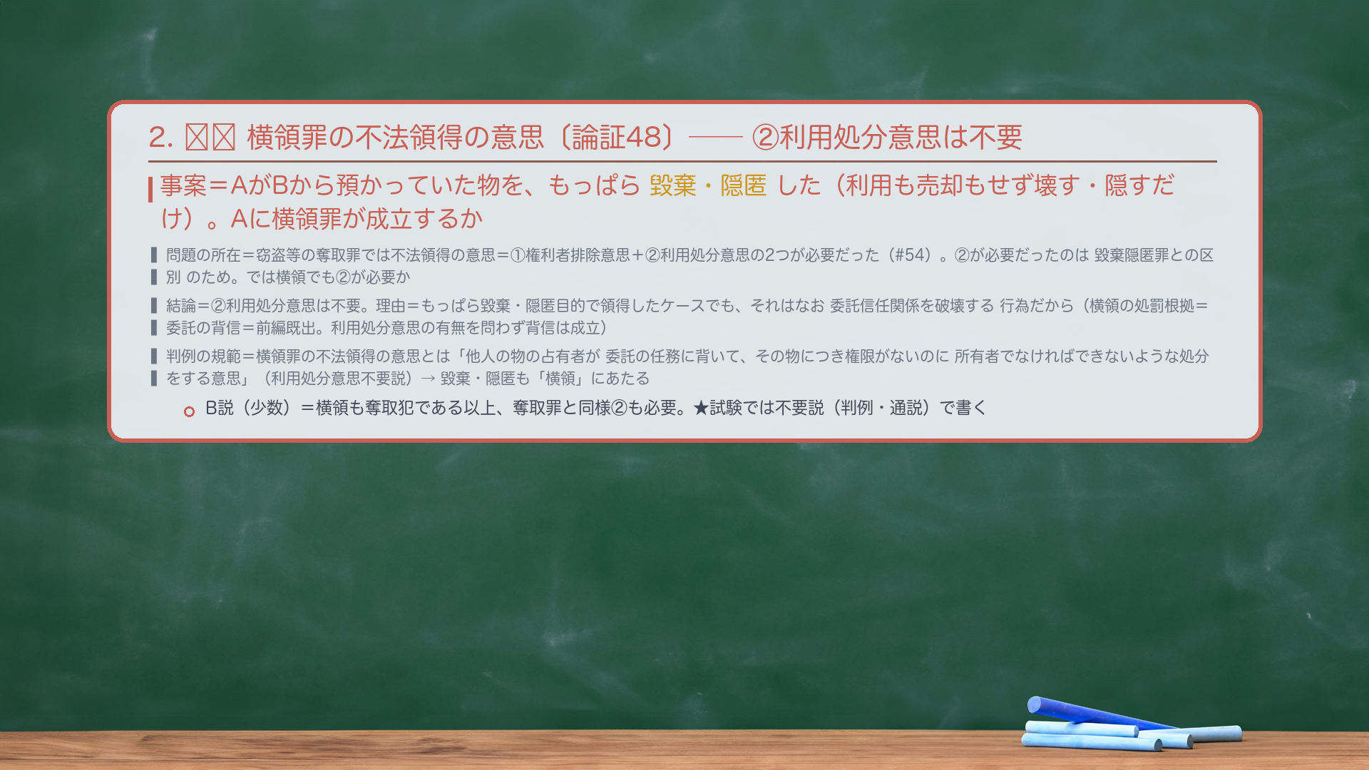 2. 🔴🔴 横領罪の不法領得の意思〔論証48〕——②利用処分意思は不要。事案=AがBから預かっていた物を、もっぱら毀棄・隠匿した(利用も売却もせず壊す・隠すだけ)。Aに横領罪が成立するか。問題の所在=窃盗等の奪取罪では不法領得の意思=①権利者排除意思+②利用処分意思の2つが必要だった(#54)。②が必要だったのは毀棄隠匿罪との区別のため。では横領でも②が必要か。結論=②利用処分意思は不要。理由=もっぱら毀棄・隠匿目的で領得したケースでも、それはなお委託信任関係を破壊する行為だから(横領の処罰根拠=委託の背信=前編既出。利用処分意思の有無を問わず背信は成立)。判例の規範=横領罪の不法領得の意思とは「他人の物の占有者が委託の任務に背いて、その物につき権限がないのに所有者でなければできないような処分をする意思」(利用処分意思不要説)。→毀棄・隠匿も「横領」にあたる。B説(西田ら・少数)=横領も奪取犯である以上、奪取罪と同様②も必要。