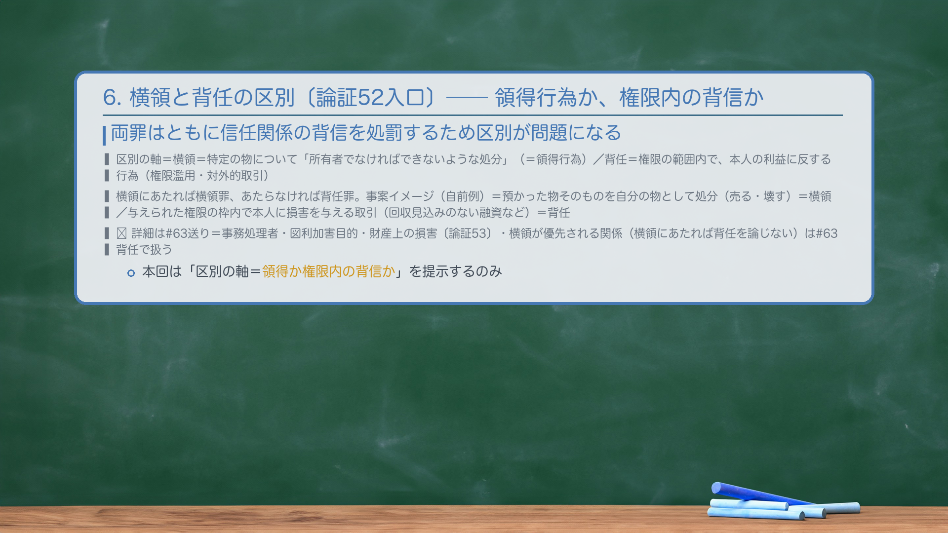 6. 横領と背任の区別〔論証52入口〕——領得行為か、権限内の背信か。両罪はともに信任関係の背信を処罰するため区別が問題になる。区別の軸=横領=特定の物について「所有者でなければできないような処分」(=領得行為)/背任=権限の範囲内で、本人の利益に反する行為(権限濫用・対外的取引)。横領にあたれば横領罪、あたらなければ背任罪。事案イメージ(自前例)=預かった物そのものを自分の物として処分(売る・壊す)=横領/与えられた権限の枠内で本人に損害を与える取引(回収見込みのない融資など)=背任。🔴 詳細は#63送り=事務処理者・図利加害目的・財産上の損害〔論証53〕・横領が優先される関係(横領にあたれば背任を論じない)は#63背任で扱う。本回は「区別の軸=領得か権限内の背信か」を提示するのみ。