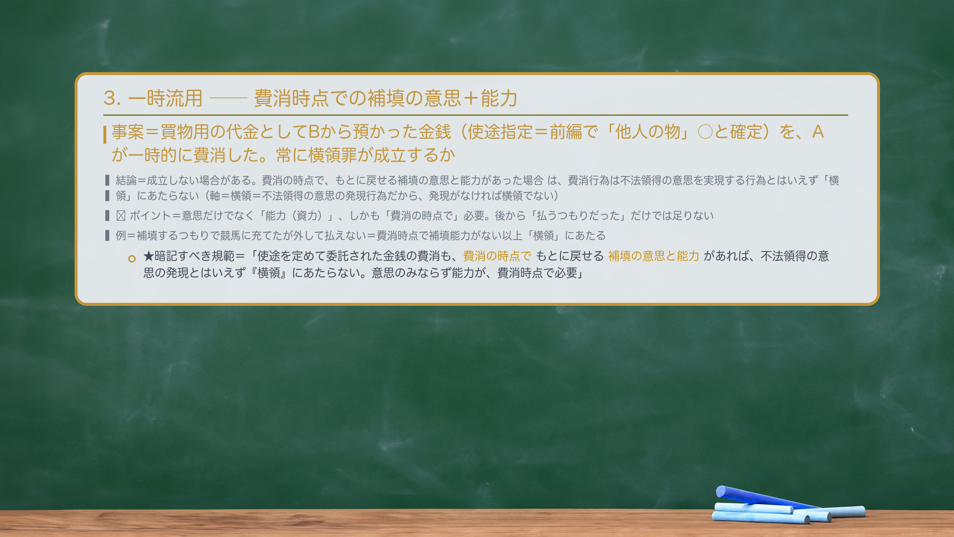 3. 一時流用——費消時点での補填の意思+能力。事案=買物用の代金としてBから預かった金銭(使途指定=前編で「他人の物」○と確定)を、Aが一時的に費消した。常に横領罪が成立するか。結論=成立しない場合がある。費消の時点で、もとに戻せる補填の意思と能力があった場合は、費消行為は不法領得の意思を実現する行為とはいえず「横領」にあたらない(軸=横領=不法領得の意思の発現行為だから、発現がなければ横領でない)。🔴 ポイント=意思だけでなく「能力(資力)」、しかも「費消の時点で」必要。後から「払うつもりだった」だけでは足りない。例=補填するつもりで競馬に充てたが外して払えない=費消時点で補填能力がない以上「横領」にあたる。★暗記すべき規範=「使途を定めて委託された金銭の費消も、費消の時点でもとに戻せる補填の意思と能力があれば、不法領得の意思の発現とはいえず『横領』にあたらない。意思のみならず能力が、費消時点で必要。」
