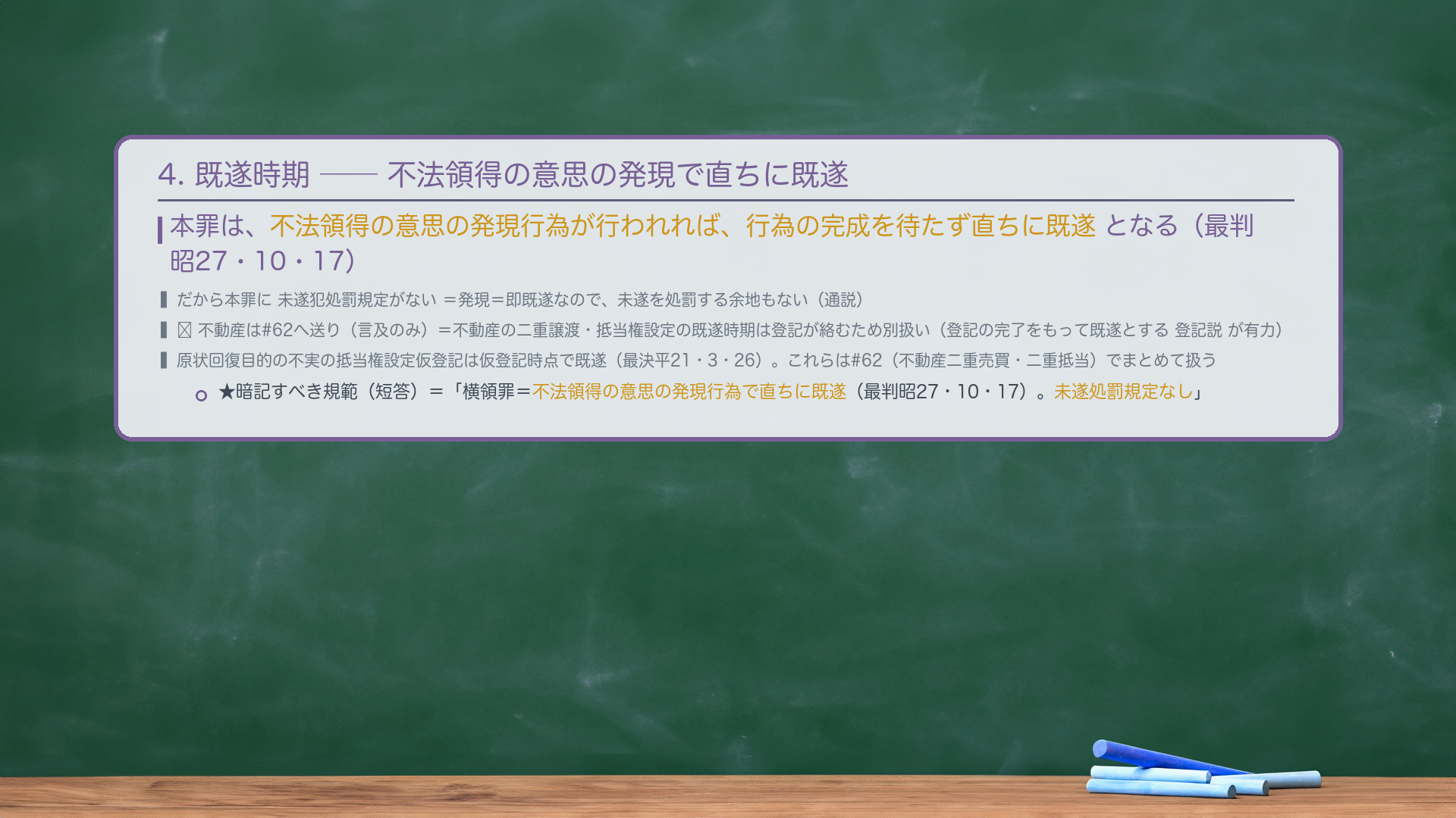 4. 既遂時期——不法領得の意思の発現で直ちに既遂。本罪は、不法領得の意思の発現行為が行われれば、行為の完成を待たず直ちに既遂となる(最判昭27・10・17)。だから本罪に未遂犯処罰規定がない=発現=即既遂なので、未遂を処罰する余地もない(通説)。🔴 不動産は#62へ送り(言及のみ)=不動産の二重譲渡・抵当権設定の既遂時期は登記が絡むため別扱い(登記の完了をもって既遂とする登記説が有力)。原状回復目的の不実の抵当権設定仮登記は仮登記時点で既遂(最決平21・3・26)。これらは#62(不動産二重売買・二重抵当)でまとめて扱う。★暗記すべき規範(短答)=「横領罪=不法領得の意思の発現行為で直ちに既遂(最判昭27・10・17)。未遂処罰規定なし。」