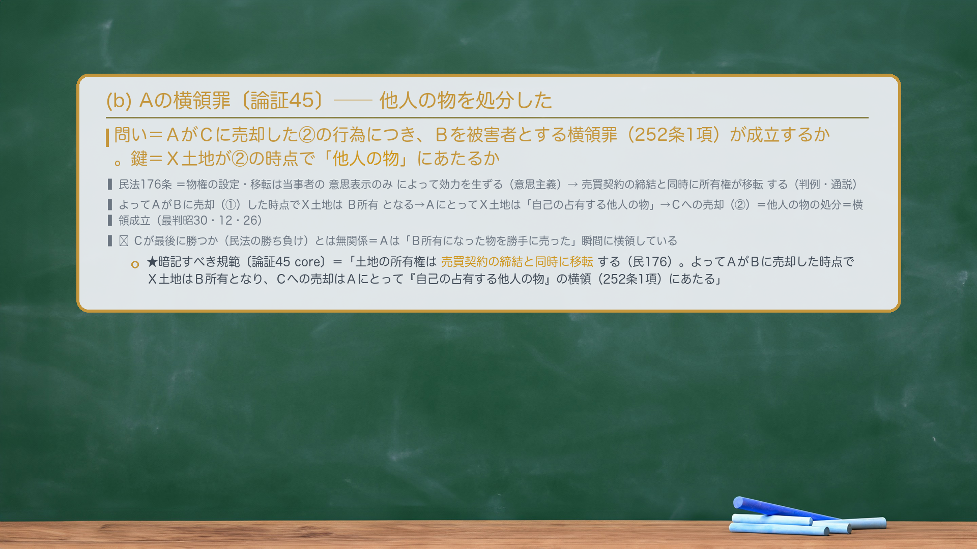 (b) Aの横領罪〔論証45〕。問い=AがCに売却した②の行為につき、Bを被害者とする横領罪(252条1項)が成立するか。鍵=X土地が②の時点で「他人の物」にあたるか。民法176条=物権の設定・移転は当事者の意思表示のみによって効力を生ずる(意思主義)→売買契約の締結と同時に所有権が移転する(民法判例・通説)。よってAがBに売却(①)した時点でX土地はB所有となる→AにとってX土地は「自己の占有する他人の物」→Cへの売却(②)=他人の物の処分=横領成立(最判昭30・12・26)。★暗記すべき規範〔論証45 core〕=「土地の所有権は売買契約の締結と同時に移転する(民176)。よってAがBに売却した時点でX土地はB所有となり、Cへの売却はAにとって『自己の占有する他人の物』の横領(252条1項)にあたる。」