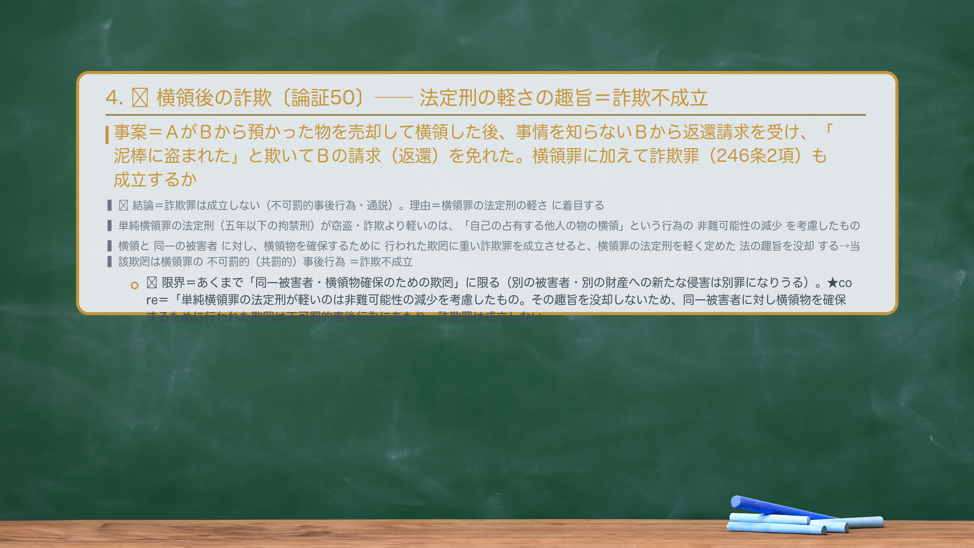 4. 🔴 横領後の詐欺〔論証50〕——返還を欺いて免れても詐欺不成立。事案=AがBから預かった物を売却して横領した後、事情を知らないBから物の返還請求を受け、「泥棒に盗まれた」と欺いてBの請求(返還)を免れた。横領罪に加えて詐欺罪(246条2項)も成立するか。🔴 結論=詐欺罪は成立しない(不可罰的事後行為・通説)。理由=横領罪の法定刑の軽さに着目する。単純横領罪の法定刑(五年以下の拘禁刑)が窃盗・詐欺より軽いのは、「自己の占有する他人の物の横領」という行為の非難可能性の減少を考慮したもの。横領と同一の被害者に対し、横領物を確保するために行われた欺罔行為に重い詐欺罪を成立させると、横領罪の法定刑を軽く定めた法の趣旨を没却する→当該欺罔行為は横領罪の不可罰的(共罰的)事後行為=詐欺罪は成立しない。🔴 限界=あくまで「同一被害者・横領物確保のための欺罔」に限る。別の被害者・別の財産への新たな侵害は別罪になりうる。★暗記すべき規範〔論証50 core〕=「単純横領罪の法定刑が窃盗・詐欺より軽いのは、横領という行為の非難可能性の減少を考慮したものである。その趣旨を没却しないため、横領罪と同一の被害者に対し横領物を確保するために行われた欺罔行為は、横領罪の不可罰的事後行為にあたり、詐欺罪は成立しない。」