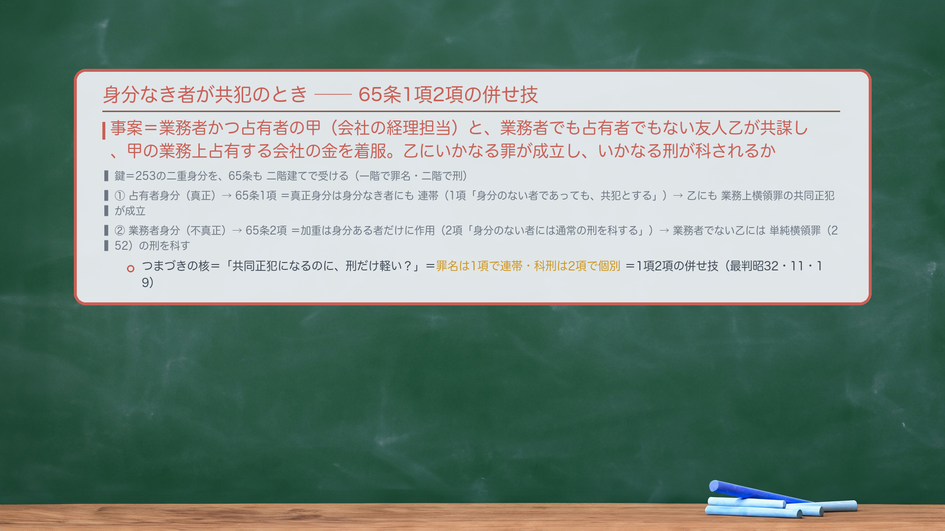 🔴🔴 身分なき者が共犯となった場合の65条の処理(本回最重要の難所)。事案=業務者かつ占有者の甲(会社の経理担当)と、業務者でも占有者でもない友人乙が共謀し、甲の業務上占有する会社の金を着服。乙にいかなる罪が成立し、いかなる刑が科されるか。🔴 つまづきの核=「共同正犯になるのに、刑だけ軽い?」。鍵=253の二重身分を、65条も二階建てで受ける。①占有者身分(真正)→65条1項=真正身分は身分なき者にも連帯(1項「身分のない者であっても共犯とする」)→乙にも業務上横領罪の共同正犯が成立。②業務者身分(不真正)→65条2項=加重は身分ある者だけに作用(2項「身分のない者には通常の刑を科する」)→業務者でない乙には単純横領罪(252)の刑を科す。=罪名は1項で連帯・科刑は2項で個別=1項2項の併せ技(最判昭32・11・19)。