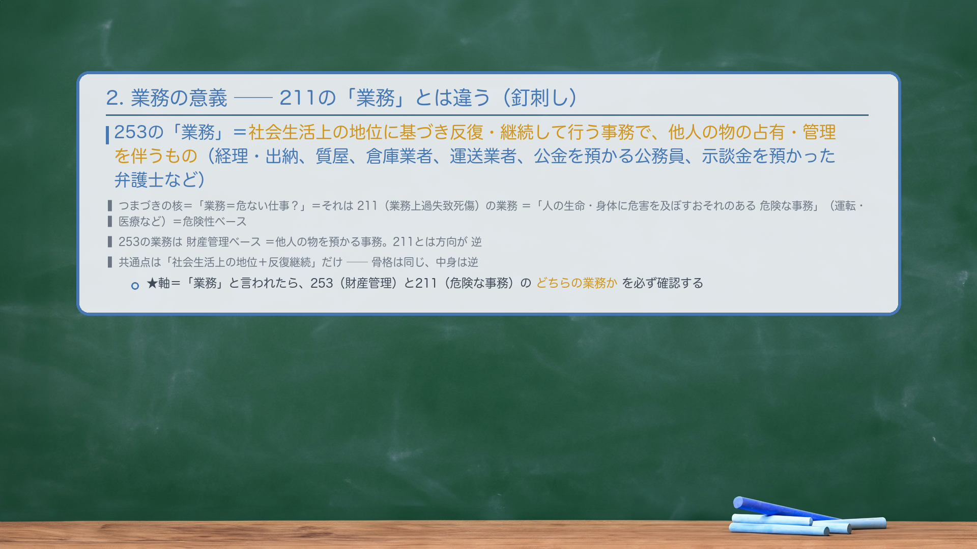2. 業務の意義(211対比で釘刺し)。253の「業務」=社会生活上の地位に基づき反復・継続して行われる事務で、他人の物の占有・管理を伴うもの(会社の経理・出納、質屋、倉庫業者、運送業者、公金を預かる公務員、会社財産を保管する会社員、示談金を預かった弁護士など)。🔴 つまづきの核=「業務=危ない仕事?」=211(業務上過失致死傷)の業務は「人の生命・身体に危害を及ぼすおそれのある危険な事務」(運転・医療など)=危険性ベース。253の業務は財産管理ベースで、意義が逆方向。共通点は「社会生活上の地位+反復継続」だけ。