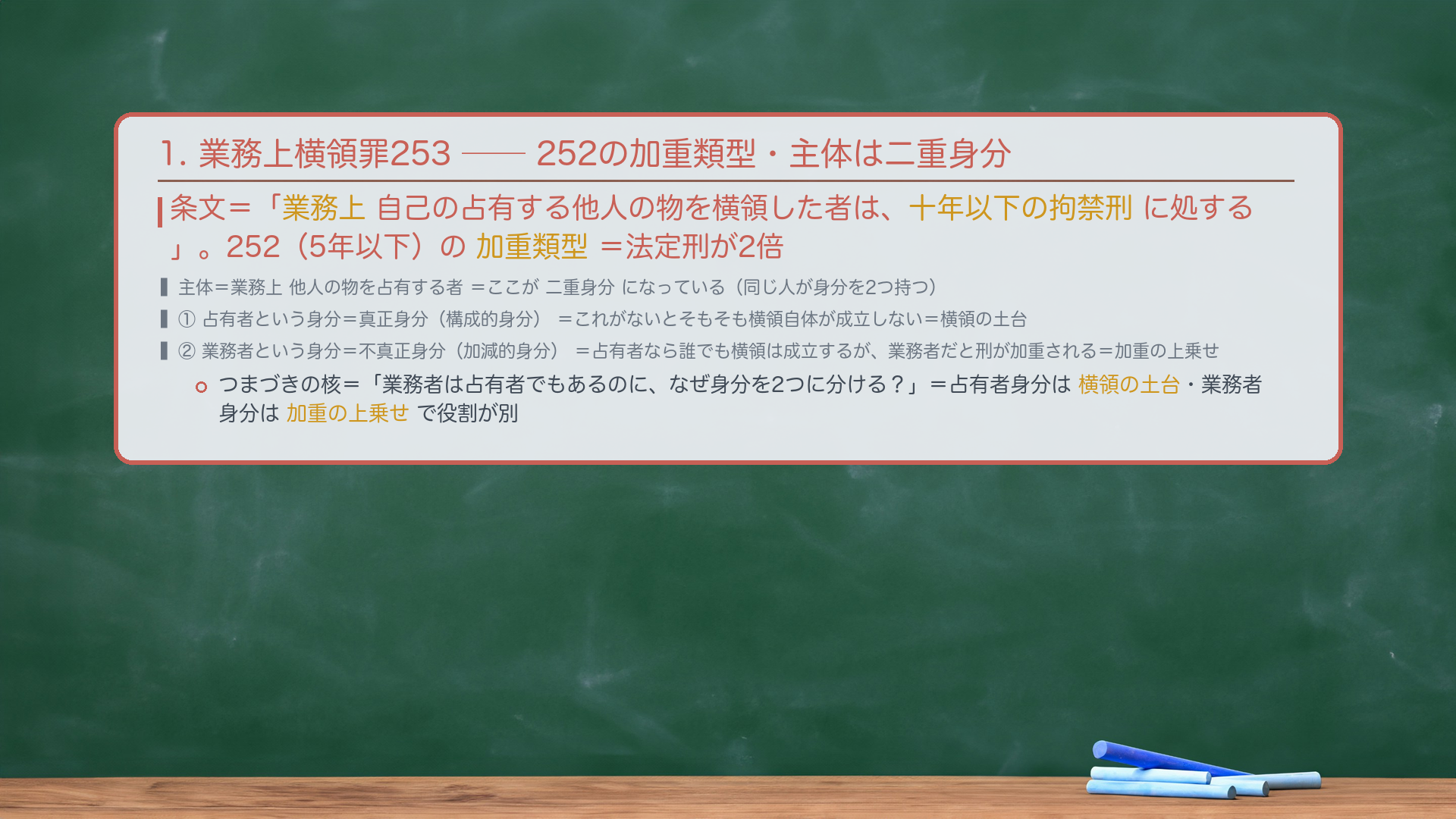 1. 🔴🔴 業務上横領罪253(加重類型・二重身分)。条文=「業務上自己の占有する他人の物を横領した者は、十年以下の拘禁刑に処する」。252(5年以下)の加重類型=法定刑が2倍。主体=業務上他人の物を占有する者=ここが二重身分になっている。①占有者という身分=真正身分(構成的身分)=これがないとそもそも横領自体が成立しない・犯罪を構成する身分。②業務者という身分=不真正身分(加減的身分)=横領は占有者なら誰でも成立するが、業務者だと刑が加重される・あると重くなる身分。🔴 つまづきの核=「業務者は占有者でもあるのに、なぜ身分を2つに分ける?」=占有者身分は横領の土台・業務者身分は加重の上乗せで役割が別。