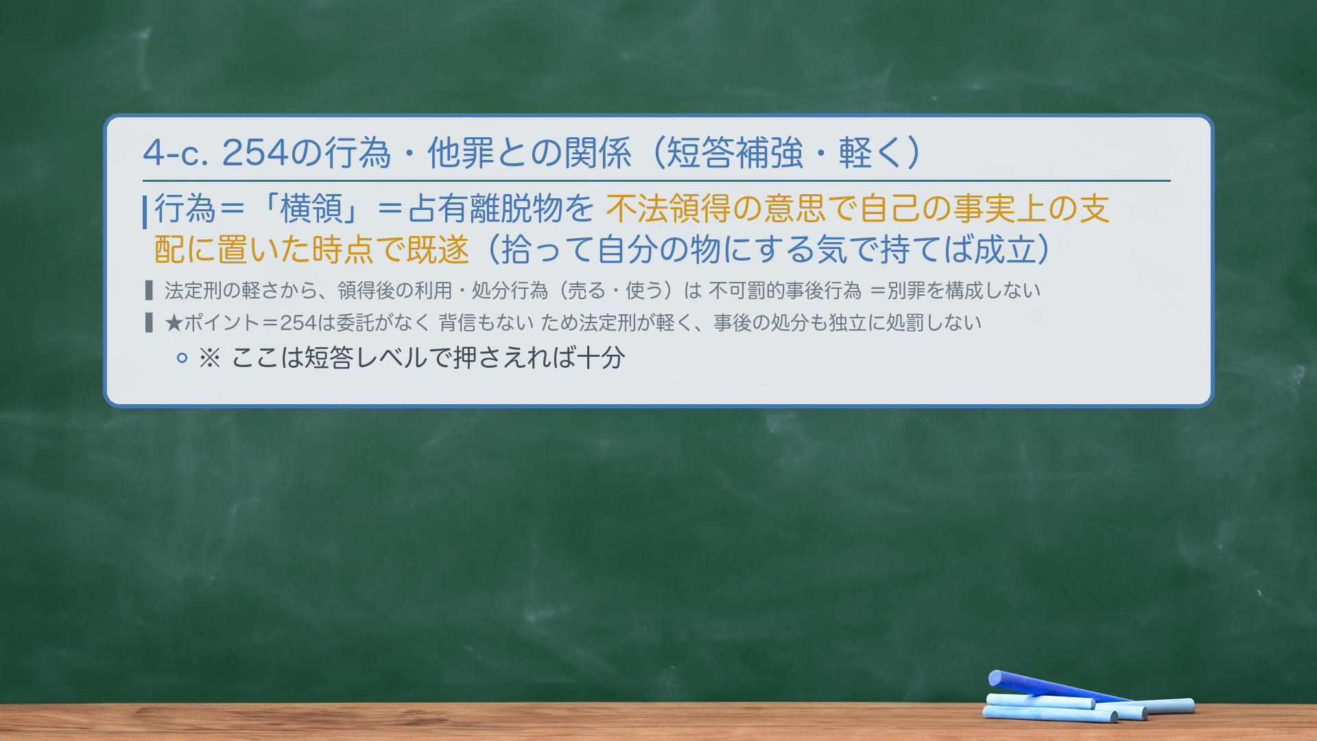 4-c. 254の行為・他罪との関係(短答補強・軽く)。行為=「横領」=占有離脱物を不法領得の意思で自己の事実上の支配に置いた時点で既遂。法定刑の軽さから、領得後の利用・処分行為は不可罰的事後行為(別罪を構成しない)。★ポイント=254は委託がなく背信もないため法定刑が軽く、事後の処分も独立に処罰しない。
