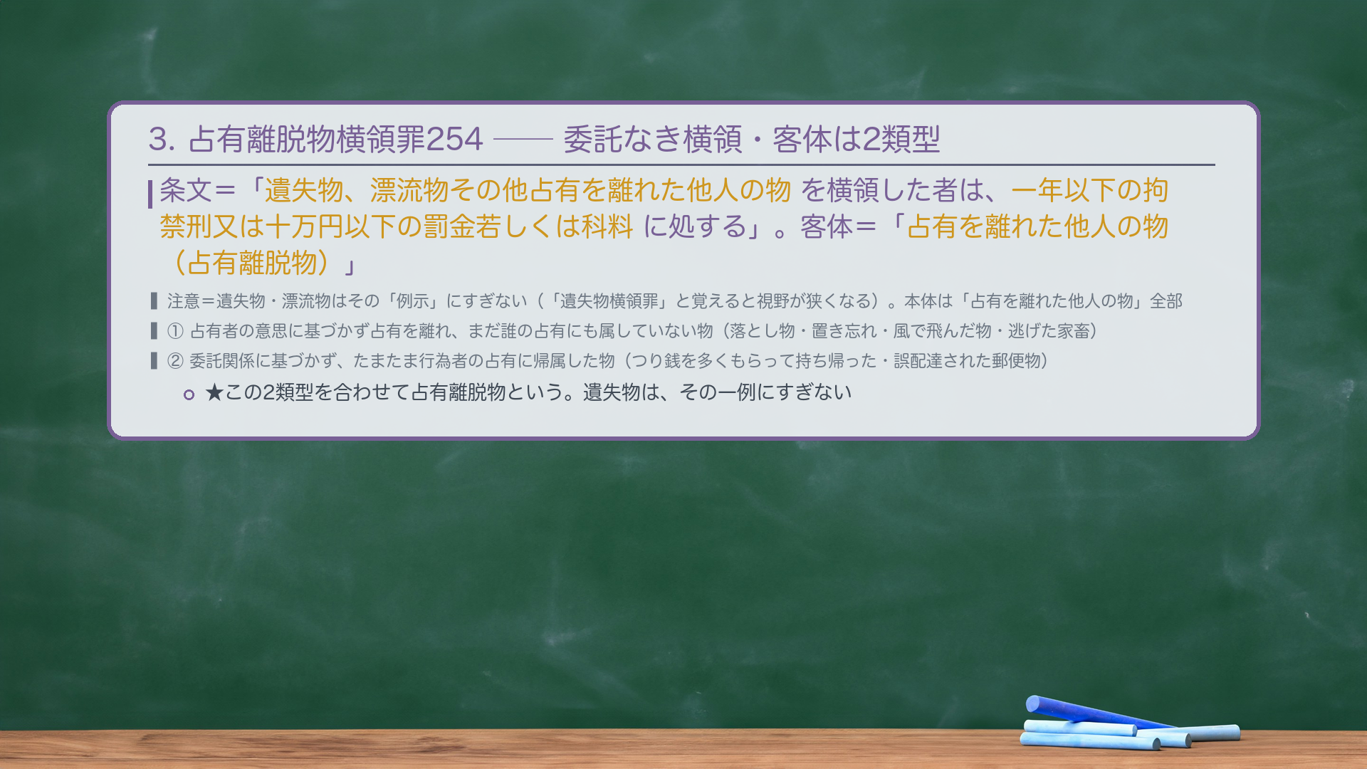 3. 🔴 占有離脱物横領罪254(委託なき横領)。条文=「遺失物、漂流物その他占有を離れた他人の物を横領した者は、一年以下の拘禁刑又は十万円以下の罰金若しくは科料に処する」。客体=「占有を離れた他人の物(占有離脱物)」。🔴 注意=遺失物・漂流物はその"例示"にすぎない(「遺失物横領罪」と覚えると視野が狭くなる)。占有離脱物は2類型=① 占有者の意思に基づかず占有を離れ、まだ誰の占有にも属していない物(落とし物・置き忘れ・風で飛んだ物・逃げた家畜)/② 委託関係に基づかず、たまたま行為者の占有に帰属した物(つり銭を多くもらって持ち帰った・誤配達された郵便物)。