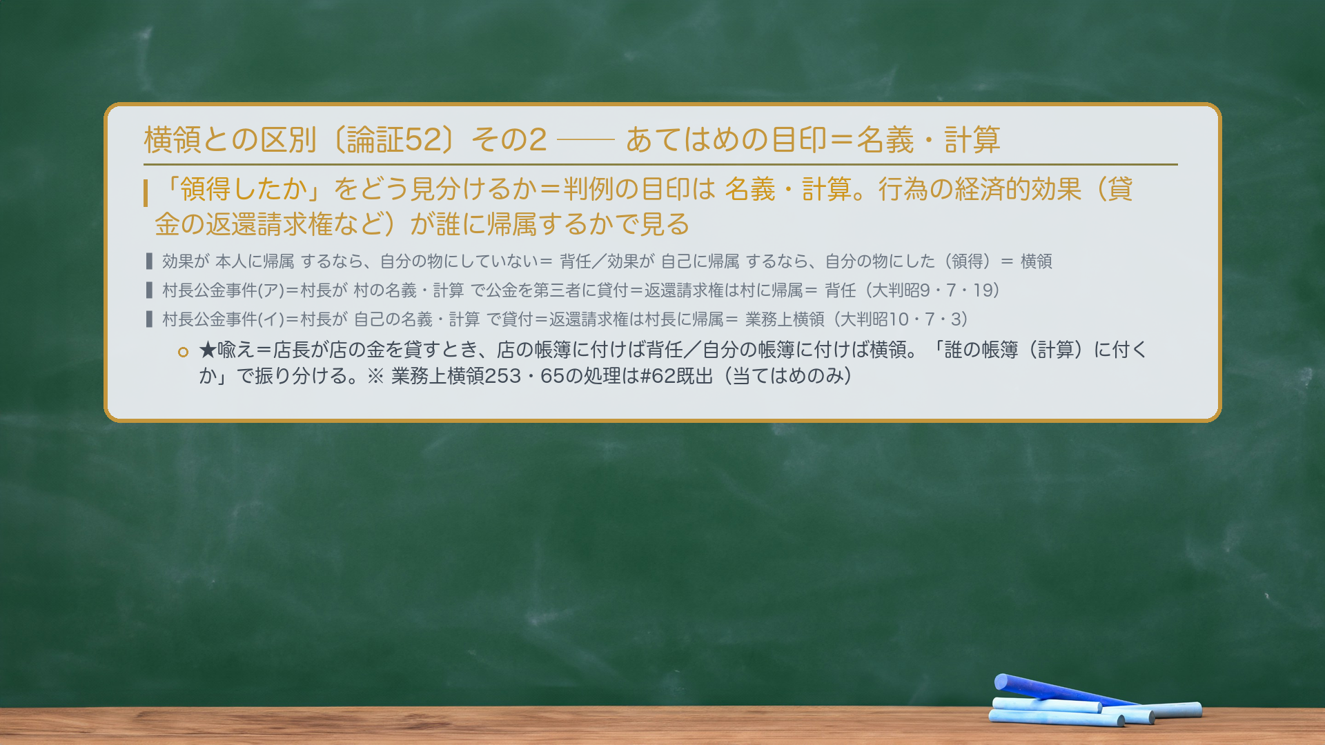 🔴🔴 横領との区別〔論証52〕(その2:当てはめの目印=名義・計算)。「領得したか」をどう見分けるか=判例の目印は名義・計算。行為の経済的効果(貸金の返還請求権など)が本人に帰属するなら、自分の物にしていない=背任/効果が自己に帰属するなら、自分の物にした(領得)=横領。村長公金事件=(ア)村長が村の名義・計算で公金を第三者に貸付=返還請求権は村に帰属=背任〔大判昭9・7・19〕/(イ)村長が自己の名義・計算で貸付=返還請求権は村長に帰属=業務上横領〔大判昭10・7・3〕。★喩え=店長が店の金を貸すとき、店の帳簿に付けば背任/自分の帳簿に付けば横領。「誰の帳簿(計算)に付くか」で振り分ける。※業務上横領253・65条の処理は#62既出(当てはめのみ)。
