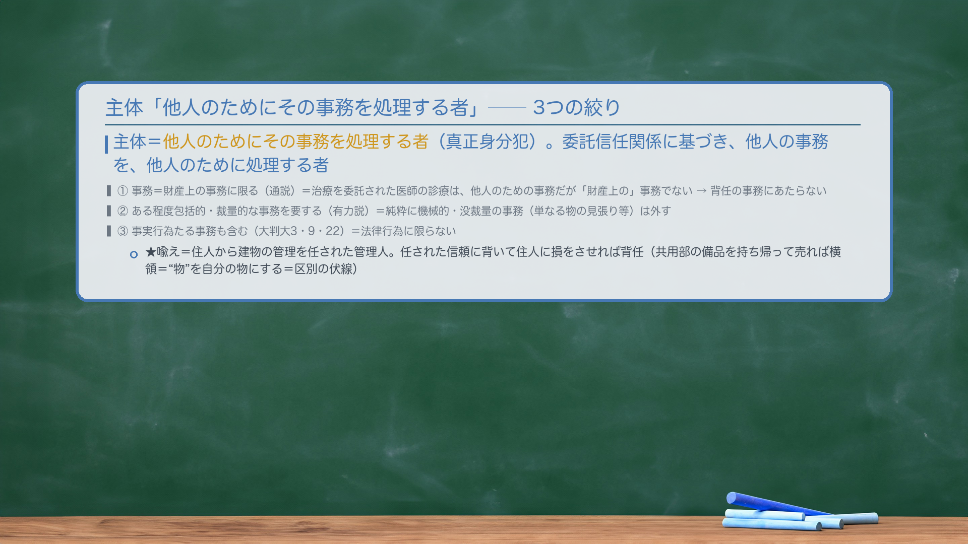 🔴 主体=「他人のためにその事務を処理する者」(真正身分犯)。3つの絞り。①事務=財産上の事務に限る(通説)=治療を委託された医師の診療は、他人のための事務だが「財産上の」事務でない→背任の事務にあたらない。②ある程度包括的・裁量的な事務を要する(有力説)=純粋に機械的・没裁量の事務(単なる物の見張り等)は外す。③事実行為たる事務も含む(大判大3・9・22)=法律行為に限らない。委託信任関係に基づき、他人の事務を、他人のために処理する者。★喩え=住人から建物の管理を任された管理人。任された信頼に背いて住人に損をさせれば背任(共用部の備品を持ち帰って売れば横領="物"を自分の物にする)。