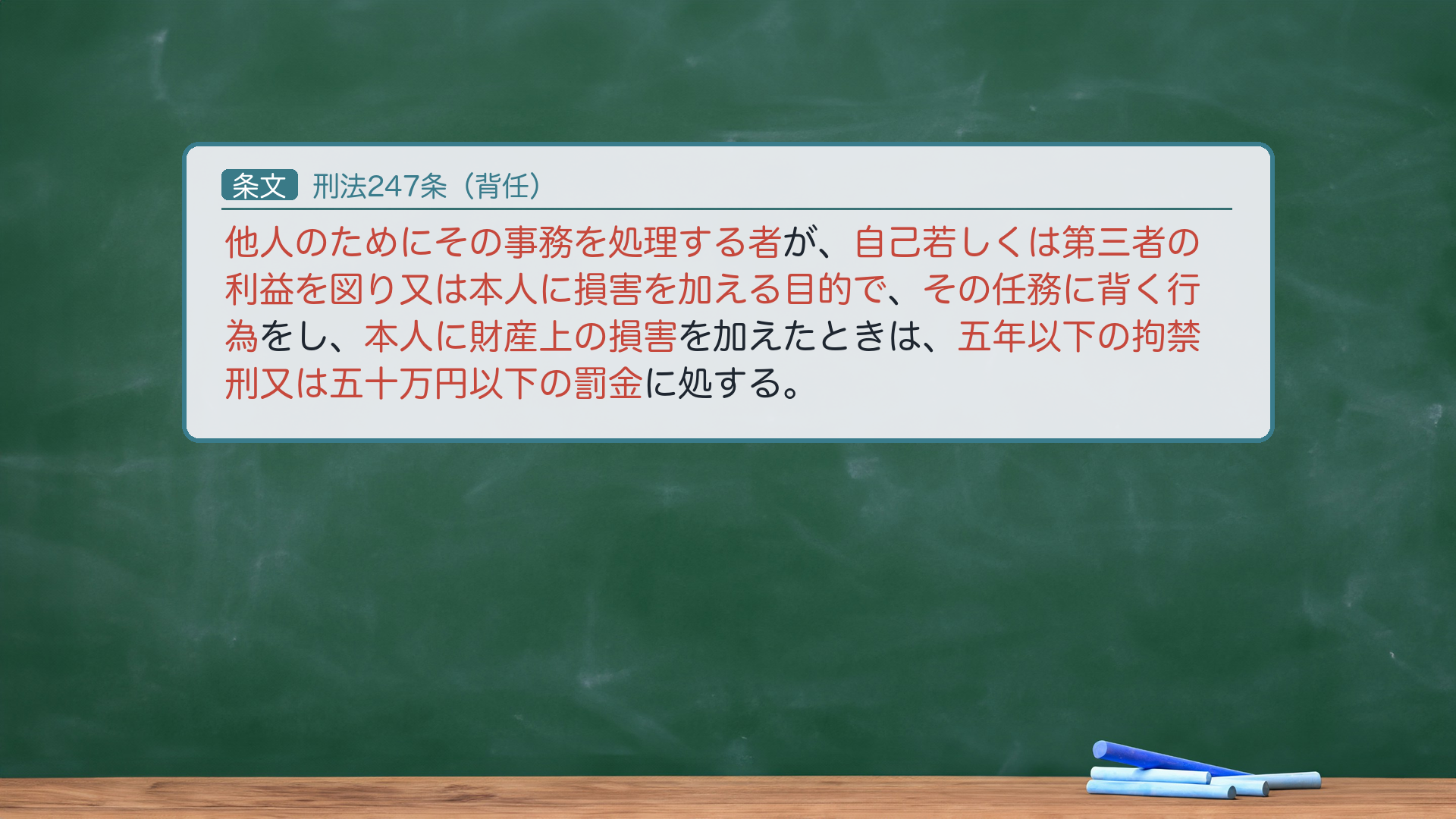🔴🔴 刑法247条(背任)全文カード。「他人のためにその事務を処理する者が、自己若しくは第三者の利益を図り又は本人に損害を加える目的で、その任務に背く行為をし、本人に財産上の損害を加えたときは、五年以下の拘禁刑又は五十万円以下の罰金に処する。」要件は4つ=(a)主体=他人のためにその事務を処理する者/(b)目的=自己若しくは第三者の利益を図り又は本人に損害を加える目的(図利加害目的)/(c)行為=その任務に背く行為(背任行為)/(d)結果=本人に財産上の損害。🔴 法定刑は拘禁刑(懲役ではない・2025-06-01拘禁刑化)。未遂は250条で処罰。前編は(a)主体・(c)行為まで/(b)目的・(d)損害は後編。