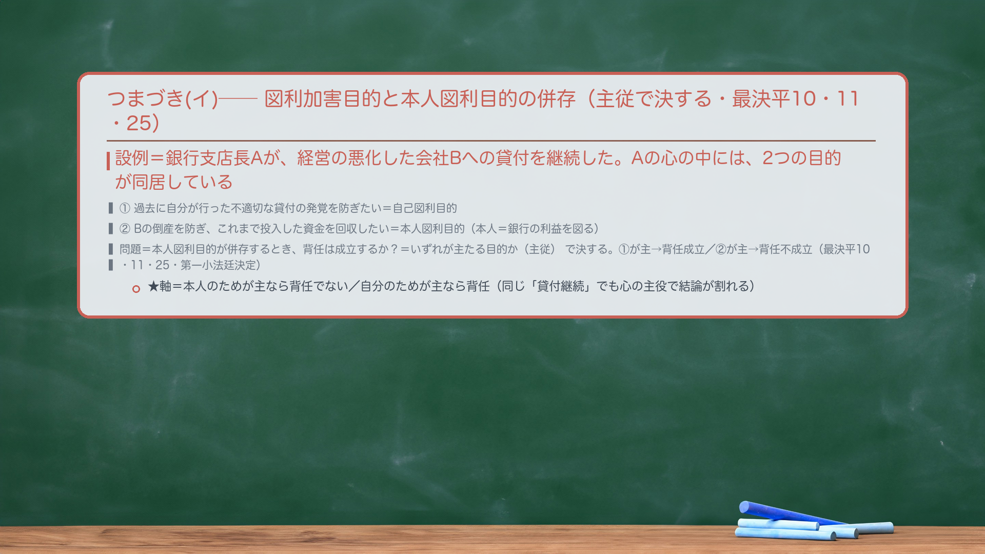 🔴🔴 つまづき(イ)=図利加害目的と本人図利目的の併存(主従で決する・最決平10・11・25)。設例=銀行支店長Aが、経営の悪化した会社Bへの貸付を継続した。Aの心の中には、2つの目的が同居している=①過去に自分が行った不適切な貸付の発覚を防ぎたい=自己図利目的/②Bの倒産を防ぎ、これまで投入した資金を回収したい=本人図利目的(本人=銀行の利益を図る)。🔴 問題=本人の利益を図る目的(本人図利目的)が併存するとき、背任は成立するか?=いずれが主たる目的か(主従)で決する。①が主=自己図利が主役→背任成立/②が主=本人図利が主役→背任不成立。同じ「貸付継続」でも、心の主役で結論が割れる(最決平10・11・25=最高裁第一小法廷決定・刑集52巻8号570頁)。★軸=本人のためが主なら背任でない/自分のためが主なら背任。