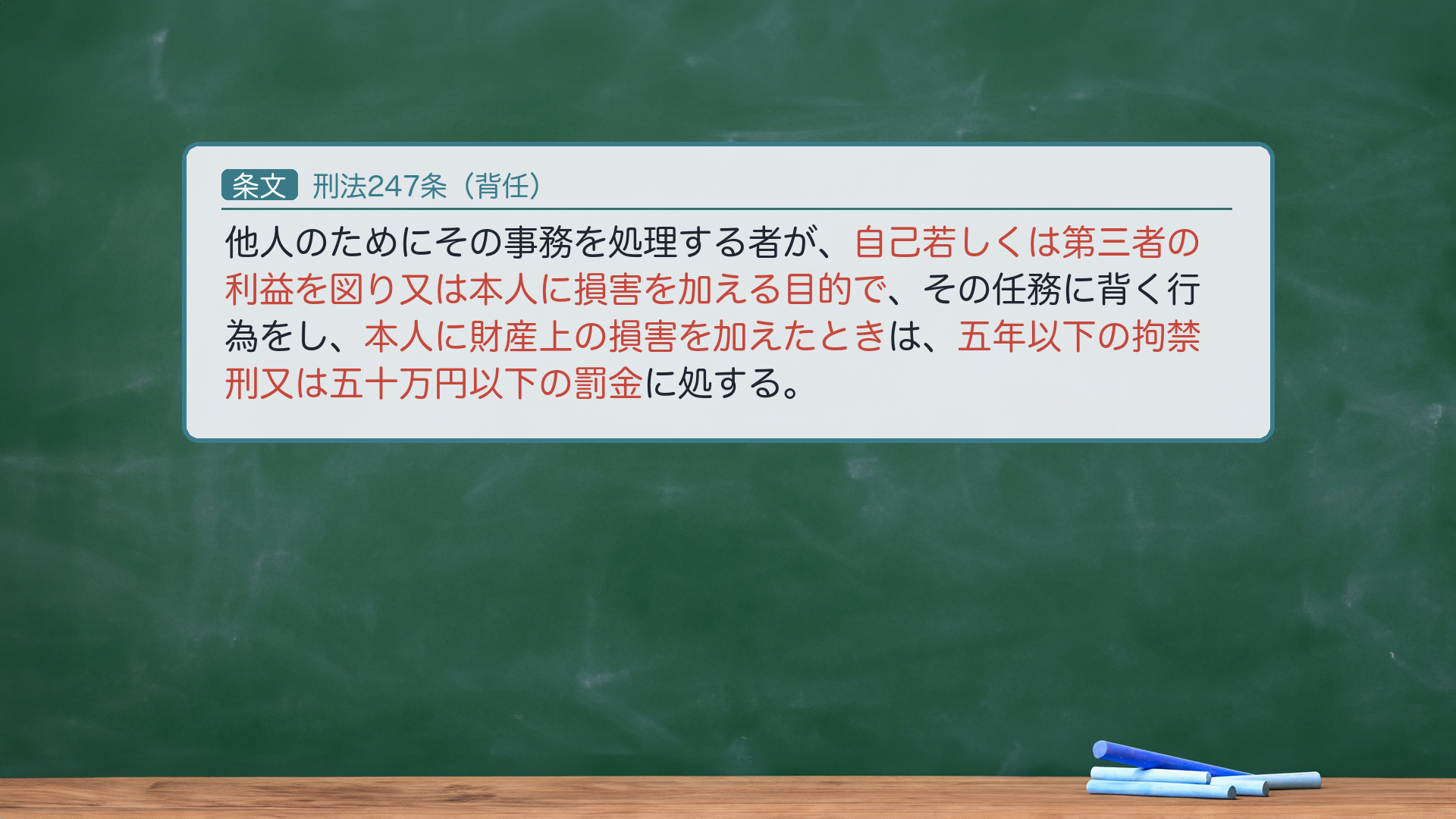 背任罪247条(損害・目的の文言を再掲)。条文=「他人のためにその事務を処理する者が、自己若しくは第三者の利益を図り又は本人に損害を加える目的で、その任務に背く行為をし、本人に財産上の損害を加えたときは、五年以下の拘禁刑又は五十万円以下の罰金に処する」。後編で詰める2語=①「自己若しくは第三者の利益を図り又は本人に損害を加える目的」=図利加害目的(論点7)/②「本人に財産上の損害を加えた」=財産上の損害=結果(論点6)。🔴 法定刑は拘禁刑(懲役ではない・2025-06-01拘禁刑化)。条文の全文カードは前編で出済=後編はこの2語にフォーカス。