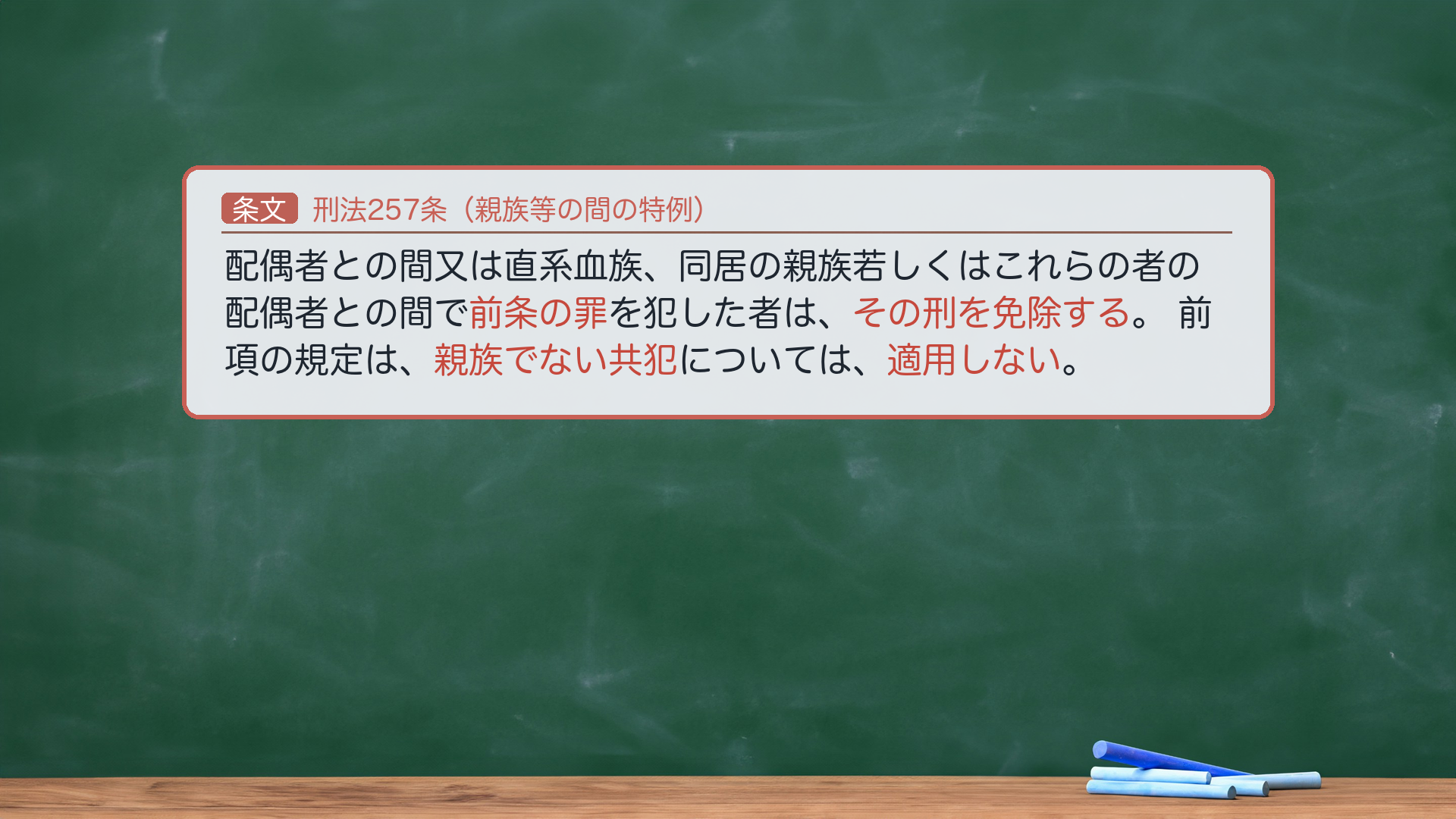 🔴 約束③ 条文全文|刑法257条(親族等の間の犯罪に関する特例)。1項「配偶者との間又は直系血族、同居の親族若しくはこれらの者の配偶者との間で前条の罪を犯した者は、その刑を免除する。」2項「前項の規定は、親族でない共犯については、適用しない。」🔴 効果=一定の親族間で本罪(前条=256条)を犯した者は刑を免除(必要的免除)。2項=親族でない共犯には不適用。🔴 2項は「親族でない共犯」="者"を付けない。免除規定ゆえ刑期語はない。★軸=親族間なら刑の免除/ただし親族でない共犯には及ばない。