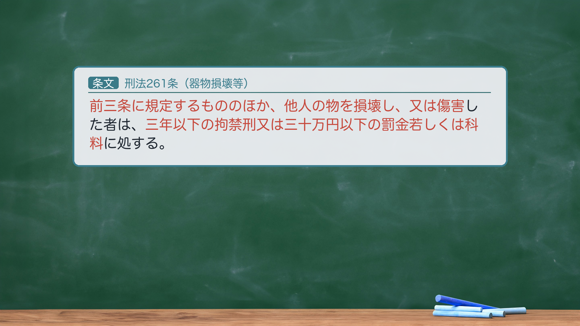 🔴 約束③ 条文全文|刑法261条(器物損壊等)。「前三条に規定するもののほか、他人の物を損壊し、又は傷害した者は、三年以下の拘禁刑又は三十万円以下の罰金若しくは科料に処する。」🔴 客体=前三条(258公用文書・259私用文書・260建造物・艦船)に当たらない他人の物すべて=毀棄・損壊の罪の原則的規定で、試験対策上最重要。損壊=効用侵害説の典型=物理的破壊に限らず、心理的・事実的に使用不能にする行為も含む。🔴 条文の「傷害」=動物(生き物)を殺傷して効用を害する行為も本罪にあたる(動物傷害罪とよばれる。生物の傷害=物の効用侵害の一態様)。親告罪(264)。法定刑=拘禁刑(呉「懲役」は旧表記)。e-Gov現行と一字一致。★軸=前3条以外の他人の物すべて(原則的規定)/損壊=効用侵害/動物の殺傷も「傷害」/親告罪。