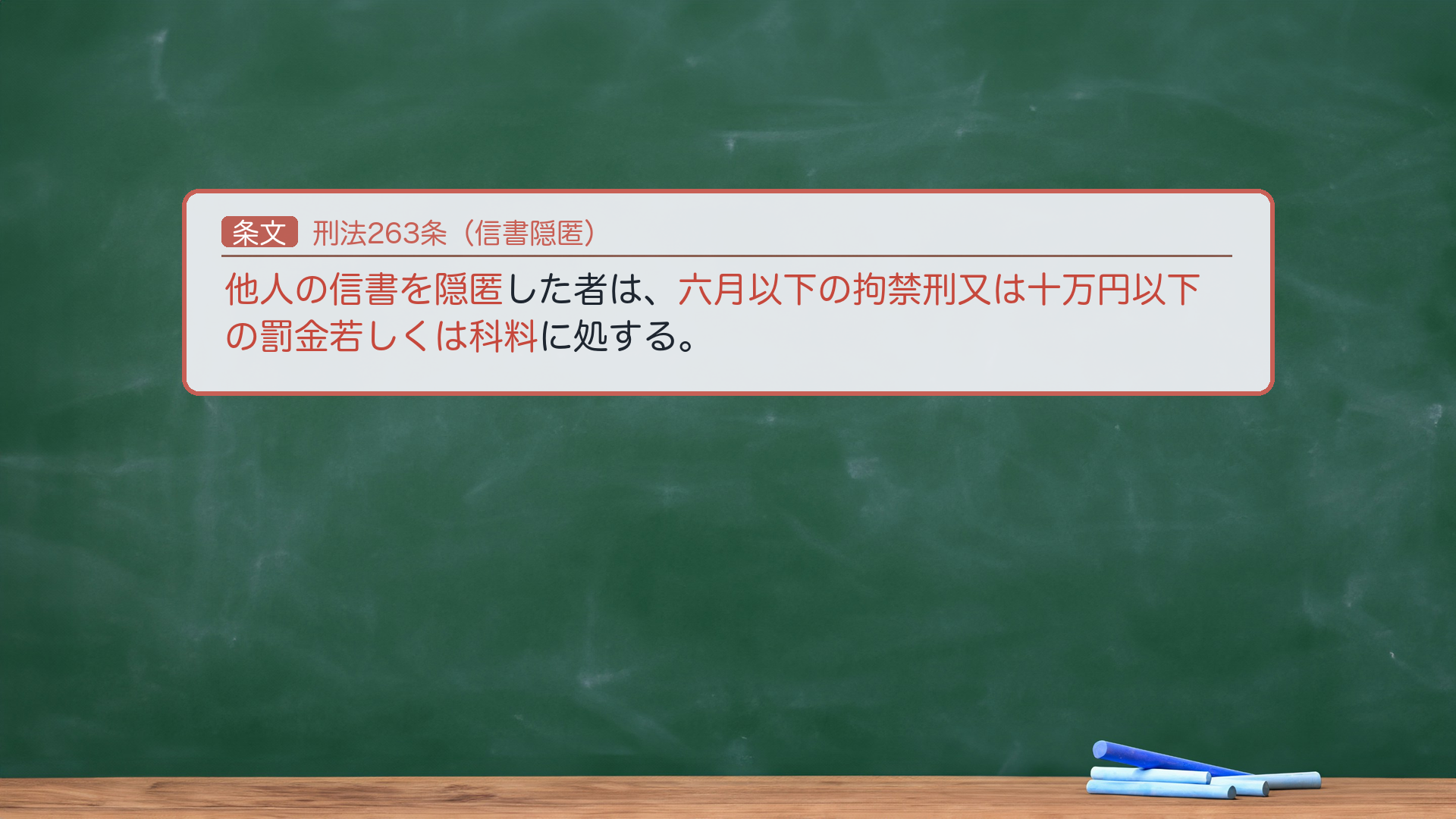 🔴 約束③ 条文全文|刑法263条(信書隠匿)。「他人の信書を隠匿した者は、六月以下の拘禁刑又は十万円以下の罰金若しくは科料に処する。」🔴 法定刑は器物損壊罪(261・3年以下)より軽い。ここで論点1(効用侵害説 vs 物理的毀損説)が効いてくる=同じ263条が、採る説で意味が逆に見える。①効用侵害説(通説)から=隠匿も「損壊」に含まれる以上、信書の隠匿は本来261器物損壊罪に当たるはず。にもかかわらず263が軽く処罰するのは、信書の隠匿を器物損壊より軽く処罰する特別の趣旨(減軽的特別規定)。②物理的毀損説から=隠匿は「損壊」に含まれず本来不可罰のはず。263は信書に限り隠匿を例外的に処罰する規定(処罰拡張的特別規定)。親告罪(264)。🔴 法定刑は拘禁刑。e-Gov現行と一字一致。★軸=信書隠匿は261より軽い/効用侵害説=減軽規定/物理的毀損説=処罰拡張規定/親告罪。