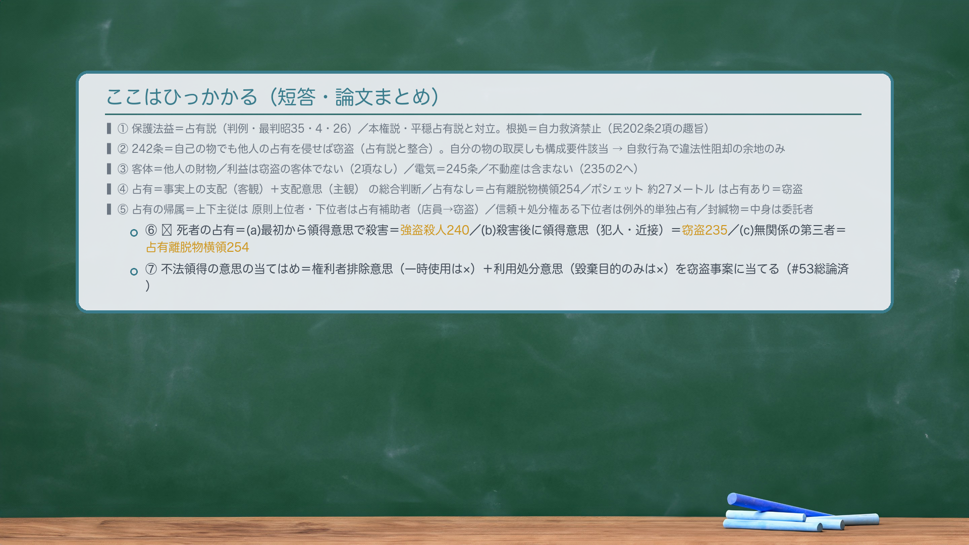 ここはひっかかる(短答・論文まとめ)。①保護法益=占有説(判例・最判昭35・4・26)/本権説・平穏占有説と対立。根拠=自力救済禁止(民202条2項の趣旨)。②242条=自己の物でも他人の占有を侵せば窃盗(占有説と整合)。自分の物の取戻しも構成要件該当→自救行為で違法性阻却の余地のみ。③客体=他人の財物/利益は窃盗の客体でない(2項なし)/電気245/不動産は含まない(235の2へ)。④占有=事実上の支配(客観)+支配意思(主観)の総合判断/占有なし=占有離脱物横領254/ポシェット約27メートルは占有あり=窃盗。⑤占有の帰属=上下主従は原則上位者・下位者は占有補助者(店員→窃盗)/信頼+処分権ある下位者は例外的単独占有/封緘物=中身は委託者。⑥🔴死者の占有=(a)強盗殺人240/(b)窃盗235/(c)占有離脱物横領254。⑦不法領得の意思の当てはめ=権利者排除意思(一時使用は×)+利用処分意思(毀棄目的のみは×)を窃盗事案に当てる(#53総論済)。
