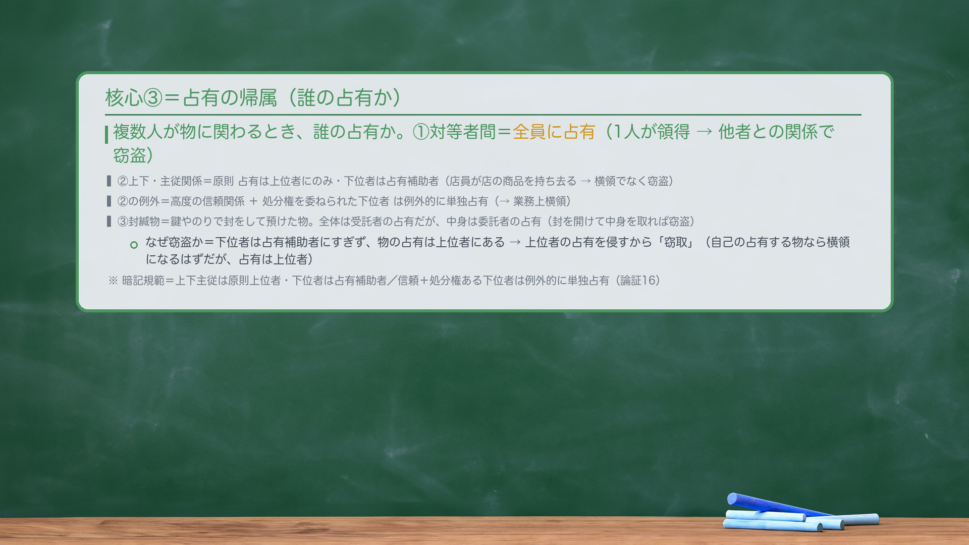 核心③=占有の帰属。複数人が物に関わるとき、誰の占有か。①対等者間=全員に占有(1人が領得→他者との関係で窃盗)。②上下・主従関係=原則 占有は上位者にのみ・下位者は占有補助者(店員が店の商品を持ち去る→横領でなく窃盗)。②の例外=高度の信頼関係+処分権を委ねられた下位者は例外的に単独占有(→業務上横領)。③封緘物=鍵やのりで封をして預けた物。全体は受託者の占有だが、中身は委託者の占有(封を開けて中身を取れば窃盗)。なぜ窃盗か=下位者は占有補助者にすぎず、物の占有は上位者にある→上位者の占有を侵すから「窃取」。暗記規範=上下主従は原則上位者・下位者は占有補助者/信頼+処分権ある下位者は例外的に単独占有(論証16)。