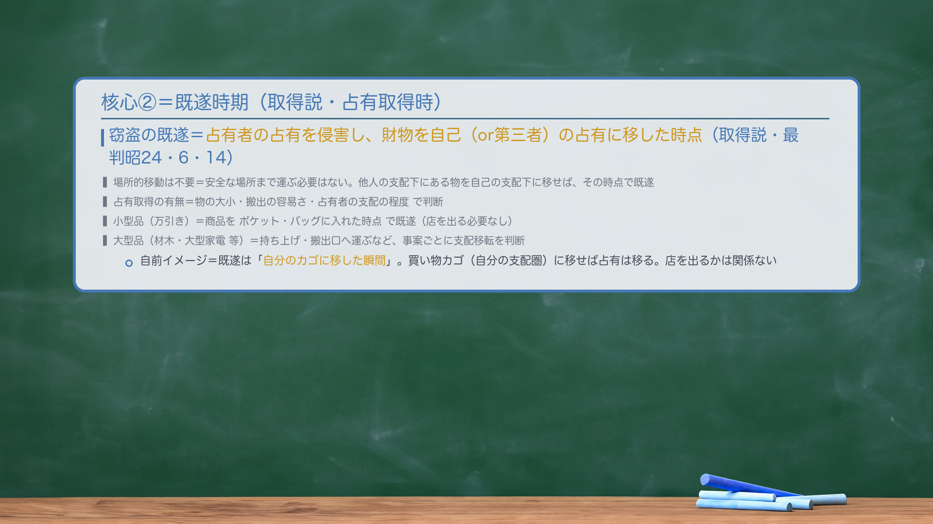 核心②=既遂時期。窃盗の既遂=占有者の占有を侵害し、財物を自己(or第三者)の占有に移した時点(取得説・最判昭24・6・14)。場所的移動は不要=安全な場所まで運ぶ必要はない。他人の支配下にある物を自己の支配下に移せば、その時点で既遂。占有取得の有無=物の大小・搬出の容易さ・占有者の支配の程度で判断。小型品(万引き)=商品をポケット・バッグに入れた時点で既遂(店を出る必要なし)。大型品(材木・大型家電 等)=持ち上げ・搬出口へ運ぶなど事案ごとに支配移転を判断。自前イメージ=既遂は「自分のカゴに移した瞬間」。買い物カゴ(自分の支配圏)に移せば占有は移る。店を出るかは関係ない。
