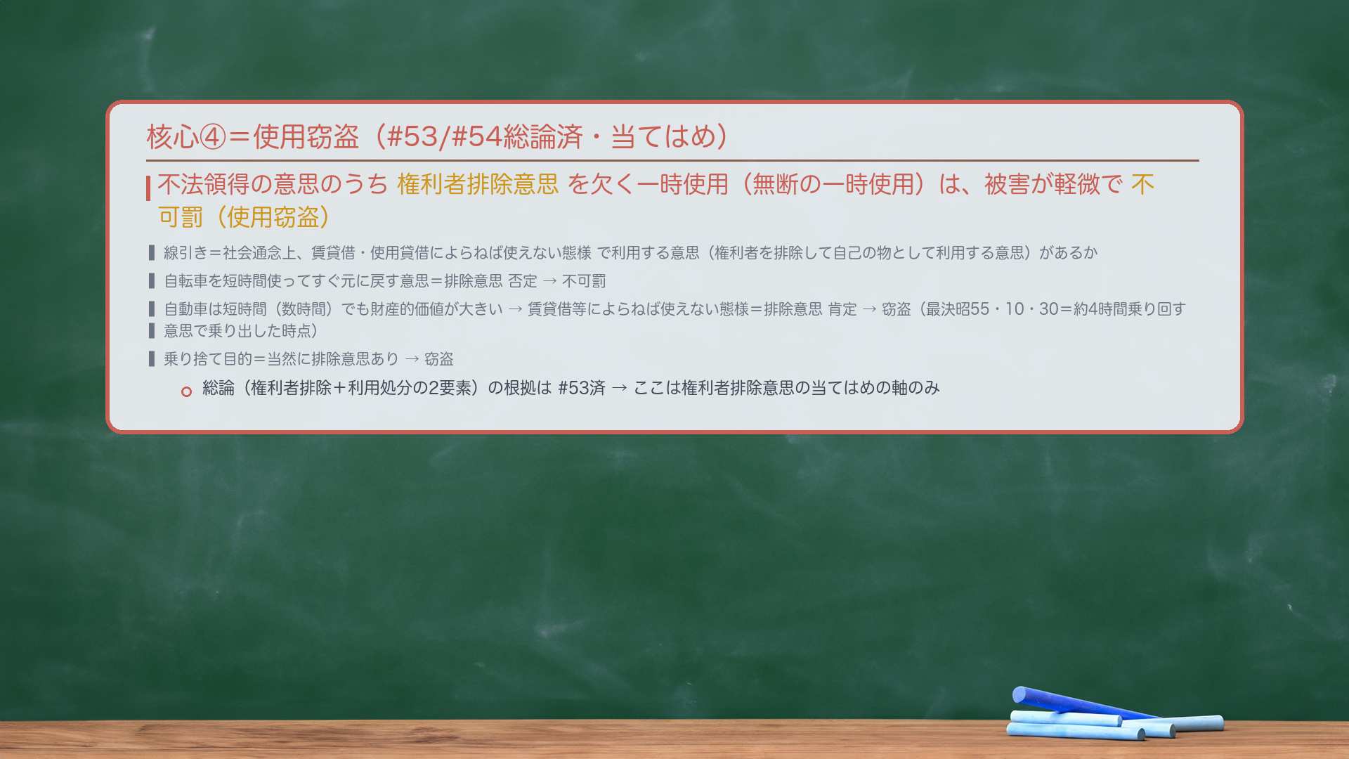 核心④=使用窃盗。不法領得の意思のうち権利者排除意思を欠く一時使用(無断の一時使用)は、被害が軽微で不可罰(使用窃盗)。線引き=社会通念上、賃貸借・使用貸借によらねば使えない態様で利用する意思(権利者を排除して自己の物として利用する意思)があるか。自転車を短時間使ってすぐ元に戻す意思=排除意思否定→不可罰。自動車は短時間(数時間)でも財産的価値が大きい→賃貸借等によらねば使えない態様=排除意思肯定→窃盗(最決昭55・10・30=約4時間乗り回す意思で乗り出した時点)。乗り捨て目的=当然に排除意思あり→窃盗。総論(権利者排除+利用処分の2要素)の根拠は#53済→ここは権利者排除意思の当てはめの軸のみ。