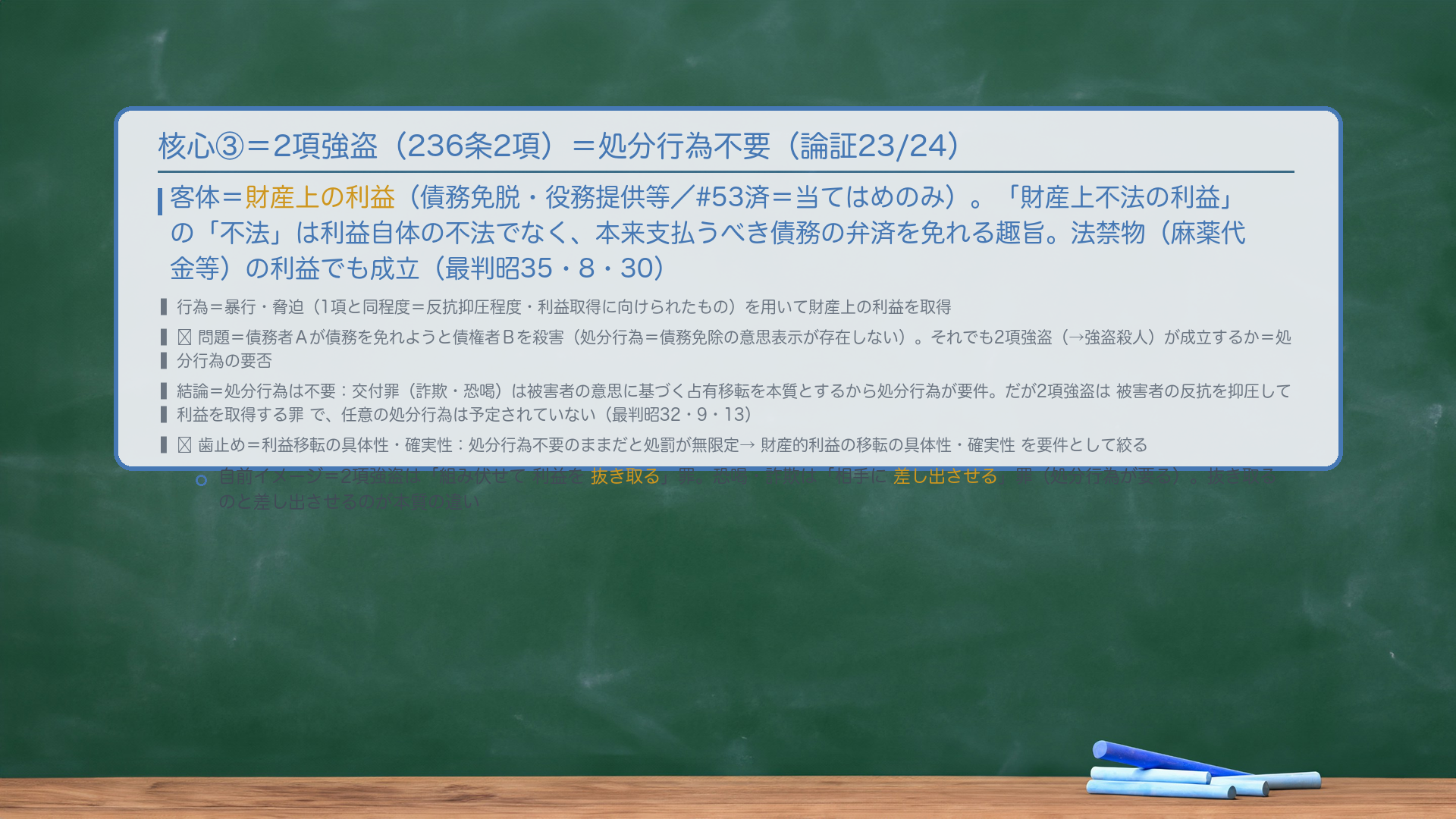 核心③=2項強盗。客体=財産上の利益(債務免脱・役務提供等/#53済=当てはめのみ)。「財産上不法の利益」の「不法」は利益自体の不法でなく、本来支払うべき債務の弁済を免れる趣旨。法禁物(麻薬代金等)の利益でも成立(最判昭35・8・30)。行為=暴行・脅迫(1項と同程度=反抗抑圧程度・利益取得に向けられたもの)を用いて財産上の利益を取得。🔴問題=債務者Aが債務を免れようと債権者Bを殺害(処分行為=債務免除の意思表示が存在しない)。それでも2項強盗(→強盗殺人)が成立するか=処分行為の要否。結論=処分行為は不要=交付罪(詐欺・恐喝)は被害者の意思に基づく占有移転を本質とするから処分行為が要件。だが2項強盗は被害者の反抗を抑圧して利益を取得する罪で、任意の処分行為は予定されていない(最判昭32・9・13)。🔴歯止め=利益移転の具体性・確実性=処分行為不要のままだと処罰が無限定→財産的利益の移転の具体性・確実性を要件として絞る。自前イメージ=2項強盗は「組み伏せて利益を抜き取る」罪。恐喝・詐欺は「差し出させる」罪(処分行為が要る)。
