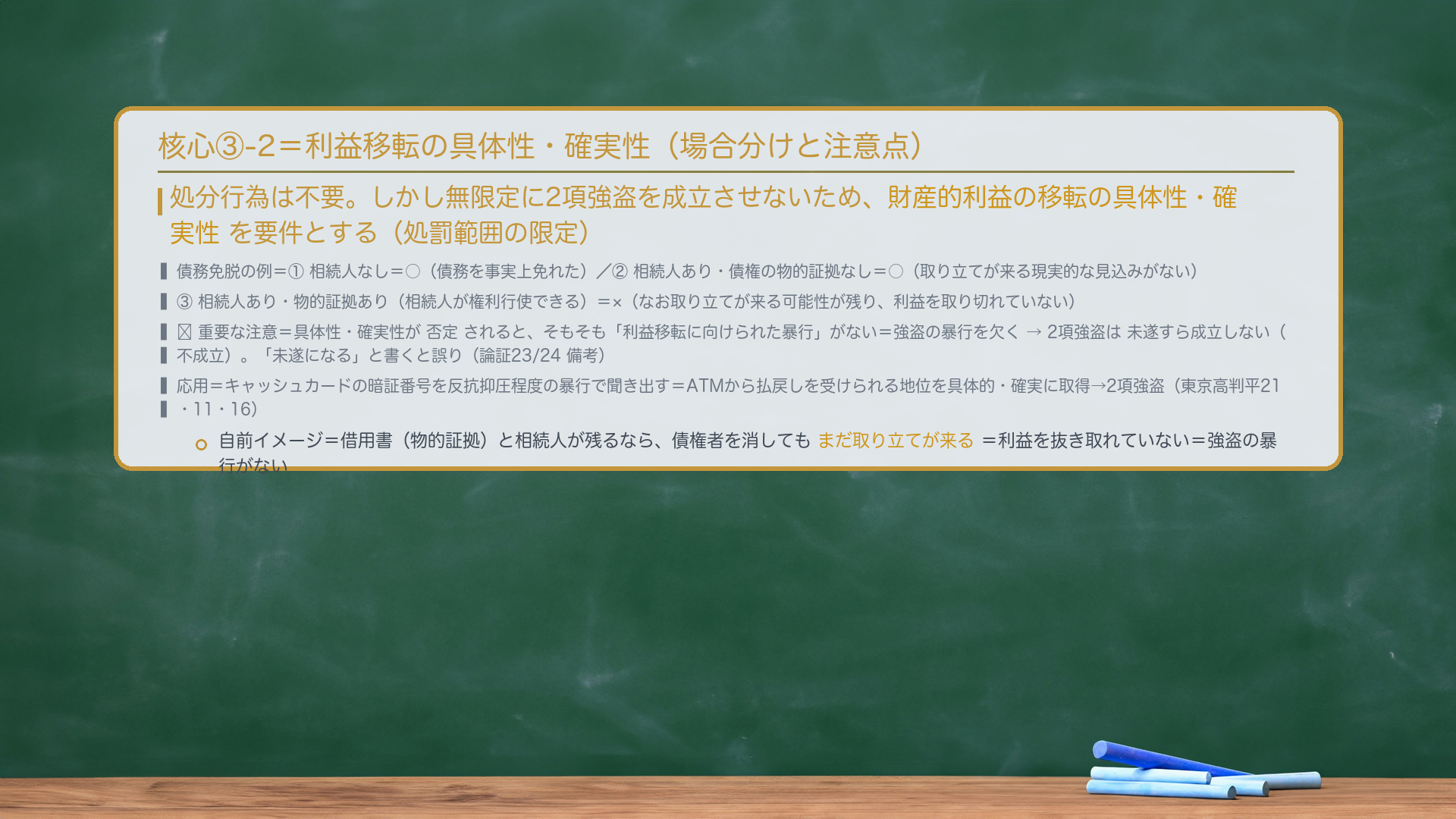 核心③-2=利益移転の具体性・確実性。処分行為は不要。しかし無限定に2項強盗を成立させないため、財産的利益の移転の具体性・確実性を要件とする(処罰範囲の限定)。債務免脱の例=①相続人なし=○(債務を事実上免れた)/②相続人あり・債権の物的証拠なし=○(取り立てが来る現実的な見込みがない)/③相続人あり・物的証拠あり(相続人が権利行使できる)=×(なお取り立てが来る可能性が残り、利益を取り切れていない)。🔴重要な注意=具体性・確実性が否定されると、そもそも「利益移転に向けられた暴行」がない=強盗の暴行を欠く→2項強盗は未遂すら成立しない(不成立)。「未遂になる」と書くと誤り(論証23/24備考)。応用=キャッシュカードの暗証番号を反抗抑圧程度の暴行で聞き出す=ATMから払戻しを受けられる地位を具体的・確実に取得→2項強盗(東京高判平21・11・16)。自前イメージ=借用書(物的証拠)と相続人が残るなら、債権者を消してもまだ取り立てが来る=利益を抜き取れていない=強盗の暴行がない。
