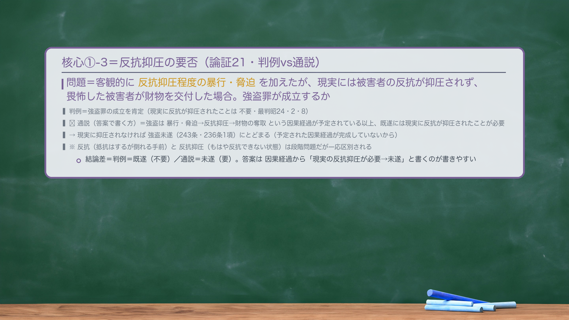 核心①-3=反抗抑圧の要否。問題=客観的に反抗抑圧程度の暴行・脅迫を加えたが、現実には被害者の反抗が抑圧されず、畏怖した被害者が財物を交付した場合。強盗罪が成立するか。判例=強盗罪の成立を肯定(現実に反抗が抑圧されたことは不要・最判昭24・2・8)。🔴通説(答案で書く方)=強盗は暴行・脅迫→反抗抑圧→財物の奪取という因果経過が予定されている以上、既遂には現実に反抗が抑圧されたことが必要→現実に抑圧されなければ強盗未遂(243条・236条1項)にとどまる(予定された因果経過が完成していないから)。※反抗(抵抗はするが倒れる手前)と反抗抑圧(もはや反抗できない状態)は段階問題だが一応区別される。結論差=判例=既遂(不要)/通説=未遂(要)。