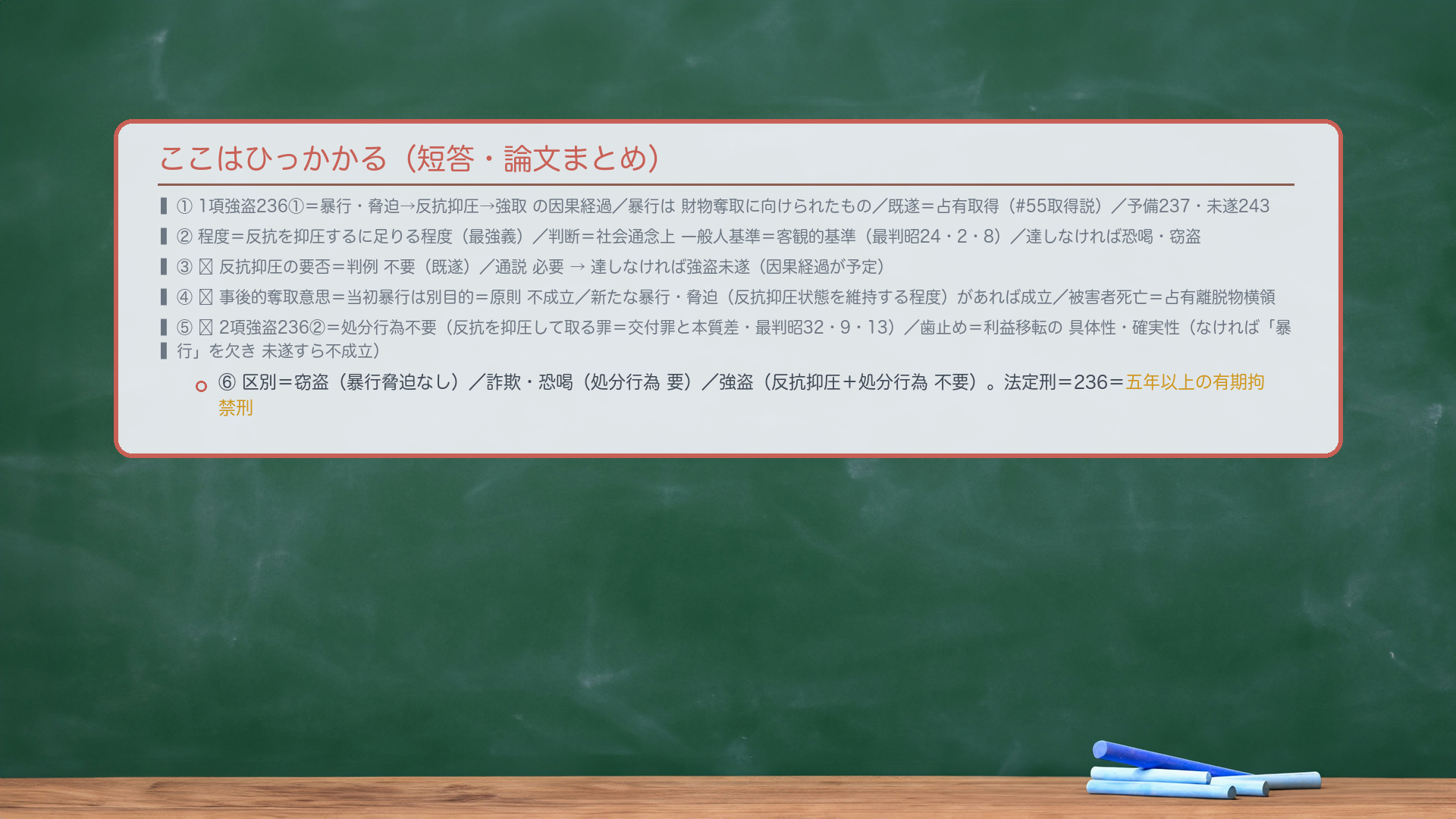 ここはひっかかる(短答・論文まとめ)。①1項強盗236①=暴行・脅迫→反抗抑圧→強取の因果経過/暴行は財物奪取に向けられたもの/既遂=占有取得(#55取得説)/予備237・未遂243。②程度=反抗を抑圧するに足りる程度(最強義)/判断=社会通念上 一般人基準=客観的基準(最判昭24・2・8)/達しなければ恐喝・窃盗。③🔴反抗抑圧の要否=判例 不要(既遂)/通説 必要→達しなければ強盗未遂(因果経過が予定・論証21)。④🔴事後的奪取意思=当初暴行は別目的=原則 不成立/新たな暴行・脅迫(反抗抑圧状態を維持する程度)があれば成立/被害者死亡=占有離脱物横領(論証22)。⑤🔴2項強盗236②=処分行為不要(反抗を抑圧して取る罪=交付罪と本質差・最判昭32・9・13)/歯止め=利益移転の具体性・確実性(なければ「暴行」を欠き未遂すら不成立・論証23/24)。⑥区別=窃盗(暴行脅迫なし)/詐欺・恐喝(処分行為 要)/強盗(反抗抑圧+処分行為 不要)。法定刑=236=五年以上の有期拘禁刑。
