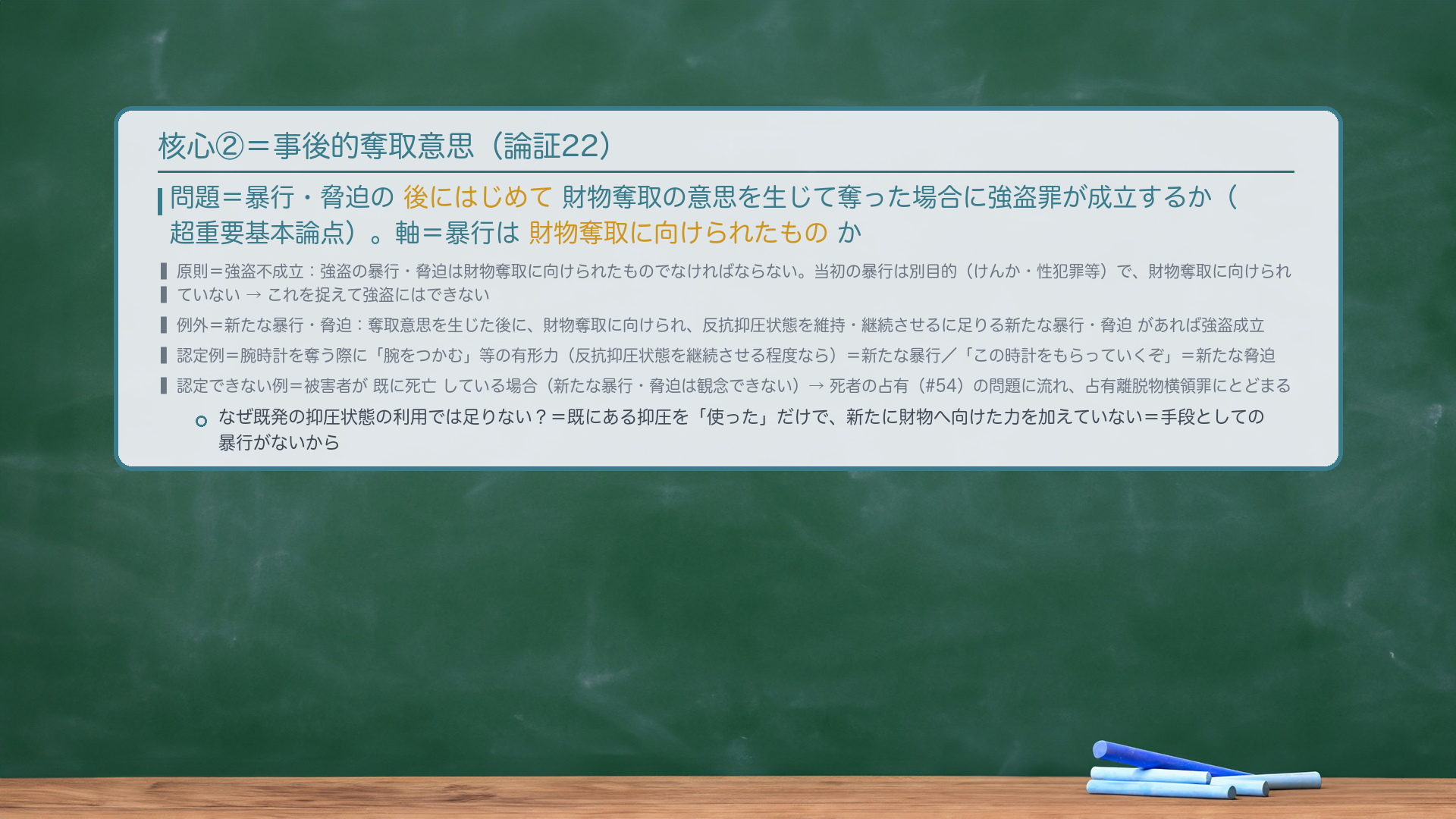 核心②=事後的奪取意思。問題=暴行・脅迫の後にはじめて財物奪取の意思を生じて奪った場合に強盗罪が成立するか(超重要基本論点)。軸=暴行は財物奪取に向けられたものか。原則=強盗不成立=強盗の暴行・脅迫は財物奪取に向けられたものでなければならない。当初の暴行は別目的(けんか・性犯罪等)で、財物奪取に向けられていない→これを捉えて強盗にはできない。例外=新たな暴行・脅迫=奪取意思を生じた後に、財物奪取に向けられ、反抗抑圧状態を維持・継続させるに足りる新たな暴行・脅迫があれば強盗成立。認定例=腕時計を奪う際に「腕をつかむ」等の有形力(反抗抑圧状態を継続させる程度なら)=新たな暴行/「この時計をもらっていくぞ」=新たな脅迫。認定できない例=被害者が既に死亡している場合(新たな暴行・脅迫は観念できない)→死者の占有(#54)の問題に流れ、占有離脱物横領罪にとどまる。なぜ既発の抑圧状態の利用では足りない=既にある抑圧を「使った」だけで、新たに財物へ向けた力を加えていないから。