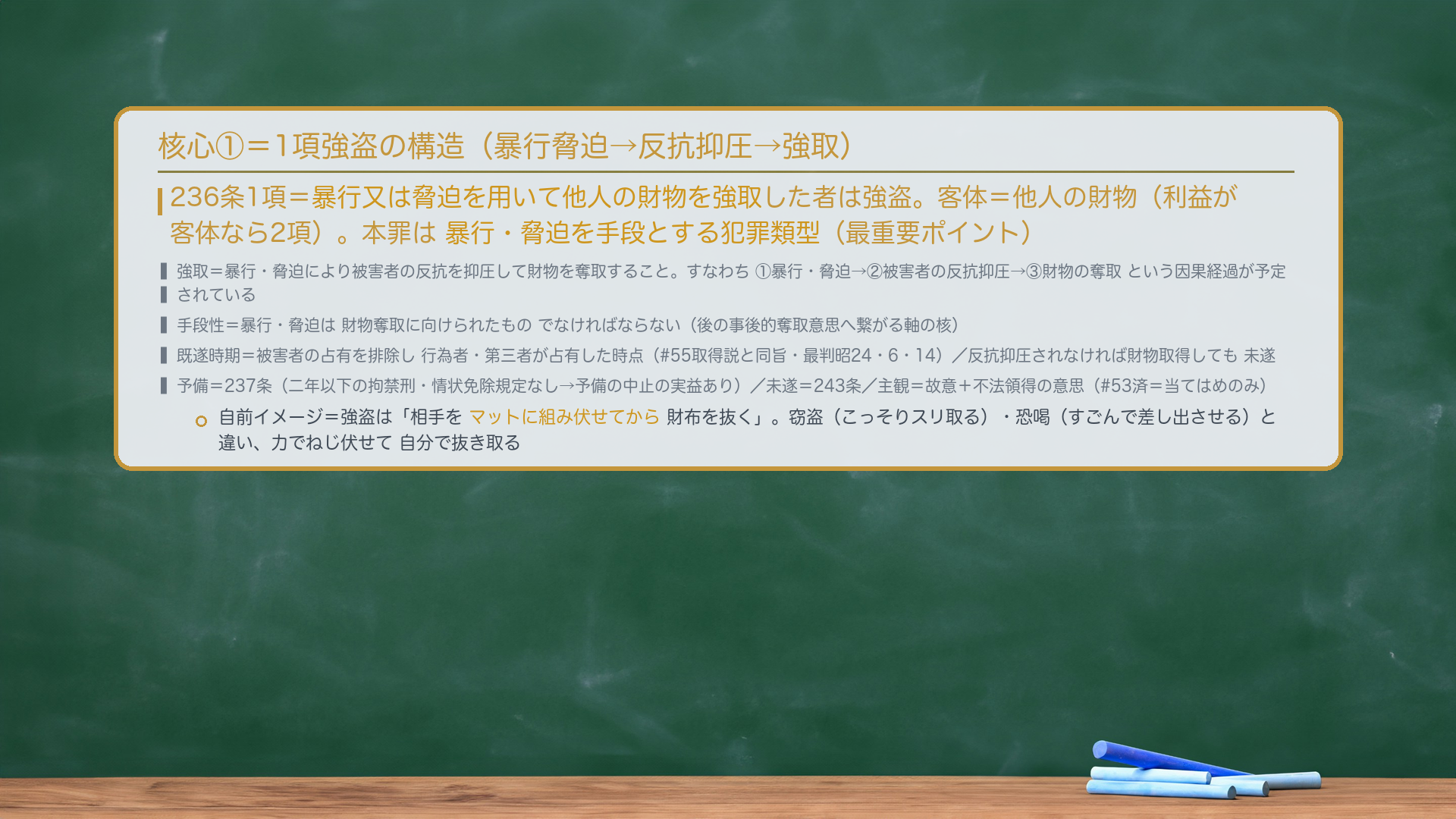 核心①=1項強盗の構造。236条1項=暴行又は脅迫を用いて他人の財物を強取した者は強盗。客体=他人の財物(利益が客体なら2項)。本罪は暴行・脅迫を手段とする犯罪類型(最重要ポイント)。強取=暴行・脅迫により被害者の反抗を抑圧して財物を奪取すること。すなわち①暴行・脅迫→②被害者の反抗抑圧→③財物の奪取という因果経過が予定されている。手段性=暴行・脅迫は財物奪取に向けられたものでなければならない(後の事後的奪取意思へ繋がる軸の核)。既遂時期=被害者の占有を排除し行為者・第三者が占有した時点(#55取得説と同旨・最判昭24・6・14)/反抗抑圧されなければ財物取得しても未遂。予備=237条(二年以下の拘禁刑・情状免除規定なし→予備の中止の実益あり)/未遂=243条/主観=故意+不法領得の意思(#53済)。自前イメージ=強盗は「相手をマットに組み伏せてから財布を抜く」。
