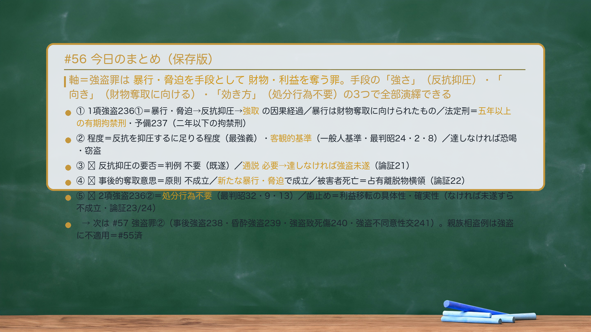 #56 今日のまとめ。軸=強盗罪は暴行・脅迫を手段として財物・利益を奪う罪。手段の「強さ」(反抗抑圧)・「向き」(財物奪取に向ける)・「効き方」(処分行為不要)の3つで全部演繹できる。①1項強盗236①=暴行・脅迫→反抗抑圧→強取の因果経過/暴行は財物奪取に向けられたもの/法定刑=五年以上の有期拘禁刑・予備237(二年以下の拘禁刑)。②程度=反抗を抑圧するに足りる程度(最強義)・客観的基準(一般人基準・最判昭24・2・8)/達しなければ恐喝・窃盗。③🔴反抗抑圧の要否=判例 不要(既遂)/通説 必要→達しなければ強盗未遂(論証21)。④🔴事後的奪取意思=原則 不成立/新たな暴行・脅迫で成立/被害者死亡=占有離脱物横領(論証22)。⑤🔴2項強盗236②=処分行為不要(最判昭32・9・13)/歯止め=利益移転の具体性・確実性(なければ未遂すら不成立・論証23/24)。次は#57 強盗罪②(事後強盗238・昏酔強盗239・強盗致死傷240・強盗不同意性交241)。