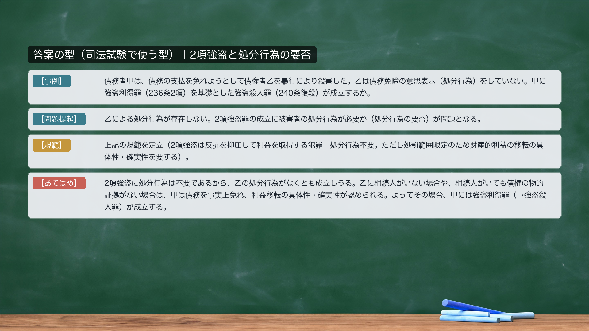 答案の型|2項強盗と処分行為の要否。【事例】債務者甲は、債務の支払を免れようとして債権者乙を暴行により殺害した。乙は債務免除の意思表示(処分行為)をしていない。甲に強盗利得罪(236条2項)を基礎とした強盗殺人罪(240条後段)が成立するか。【問題提起】乙による処分行為が存在しない。2項強盗罪の成立に被害者の処分行為が必要か(処分行為の要否)が問題となる。【規範】2項強盗は反抗を抑圧して利益を取得する犯罪=処分行為不要。ただし処罰範囲限定のため財産的利益の移転の具体性・確実性を要する。【あてはめ】2項強盗に処分行為は不要であるから、乙の処分行為がなくとも成立しうる。乙に相続人がいない場合や、相続人がいても債権の物的証拠がない場合は、甲は債務を事実上免れ、利益移転の具体性・確実性が認められる。よってその場合、甲には強盗利得罪(→強盗殺人罪)が成立する。