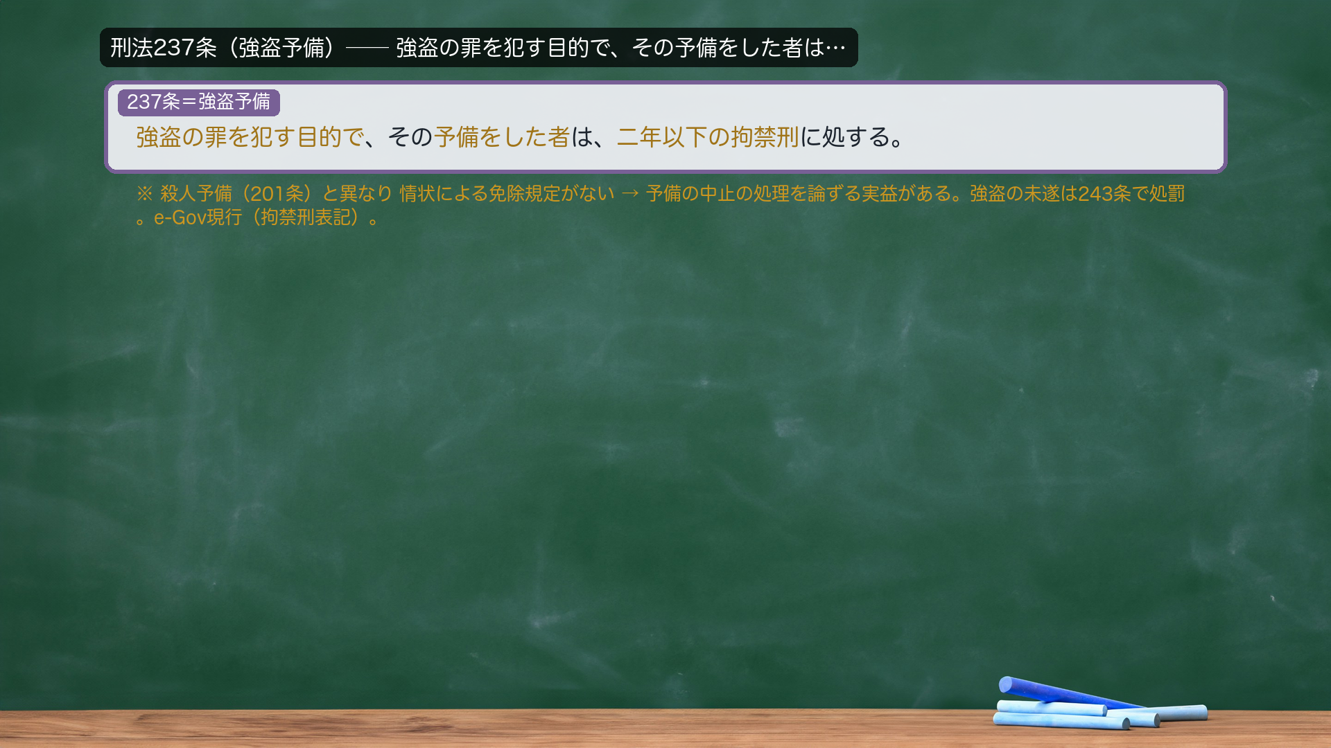 刑法237条(強盗予備)=強盗の罪を犯す目的で、その予備をした者は、二年以下の拘禁刑に処する。→強盗は予備も処罰される重い罪。中止犯(43条但書)の必要的減免のような明文の情状減免がないため、予備の段階での中止の扱いが論点になりうる(深入りは総論#5系)。e-Gov現行(拘禁刑表記)。