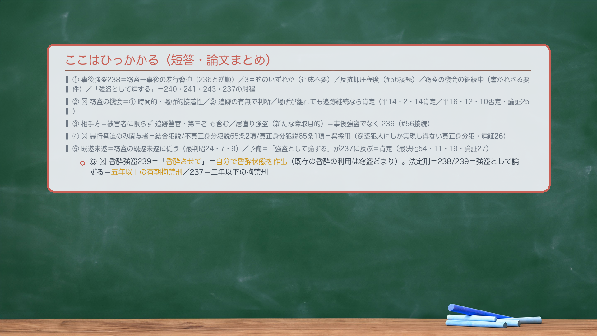 ここはひっかかる(短答・論文まとめ)。①事後強盗238=窃盗→事後の暴行脅迫(236と逆順)/3目的のいずれか(達成不要)/反抗抑圧程度(#56接続)/窃盗の機会の継続中(書かれざる要件)/「強盗として論ずる」=240・241・243・237の射程。②🔴窃盗の機会=①時間的・場所的接着性/②追跡の有無で判断/場所が離れても追跡継続なら肯定(平14・2・14肯定/平16・12・10否定・論証25)。③相手方=被害者に限らず追跡警官・第三者も含む/居直り強盗(新たな奪取目的)=事後強盗でなく236(#56接続)。④🔴暴行脅迫のみ関与者=結合犯説/不真正身分犯説65条2項/真正身分犯説65条1項=呉採用(窃盗犯人にしか実現し得ない真正身分犯・論証26)。⑤既遂未遂=窃盗の既遂未遂に従う(最判昭24・7・9)/予備=「強盗として論ずる」が237に及ぶ=肯定(最決昭54・11・19・論証27)。⑥🔴昏酔強盗239=「昏酔させて」=自分で昏酔状態を作出(既存の昏酔の利用は窃盗どまり)。法定刑=238/239=強盗として論ずる=五年以上の有期拘禁刑/237=二年以下の拘禁刑。