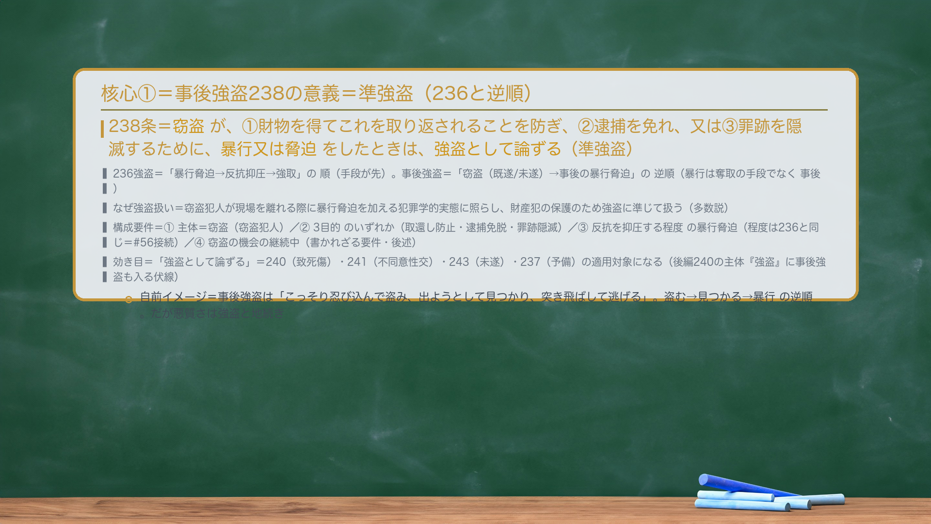 核心①=事後強盗238の意義=準強盗。238条=窃盗が、①財物を得てこれを取り返されることを防ぎ、②逮捕を免れ、又は③罪跡を隠滅するために、暴行又は脅迫をしたときは、強盗として論ずる(準強盗)。236強盗=「暴行脅迫→反抗抑圧→強取」の順(手段が先)。事後強盗=「窃盗(既遂/未遂)→事後の暴行脅迫」の逆順(暴行は奪取の手段でなく事後)。なぜ強盗扱い=窃盗犯人が現場を離れる際に暴行脅迫を加える犯罪学的実態に照らし、財産犯の保護のため強盗に準じて扱う(多数説)。構成要件=①主体=窃盗(窃盗犯人)/②3目的のいずれか/③反抗を抑圧する程度の暴行脅迫(程度は236と同じ=#56接続)/④窃盗の機会の継続中(書かれざる要件・後述)。効き目=「強盗として論ずる」=240・241・243・237の適用対象(後編240の主体『強盗』に事後強盗も入る伏線)。自前イメージ=こっそり忍び込んで盗み、出ようとして見つかり、突き飛ばして逃げる。盗む→見つかる→暴行 の逆順。だが悪質さは強盗と地続き。
