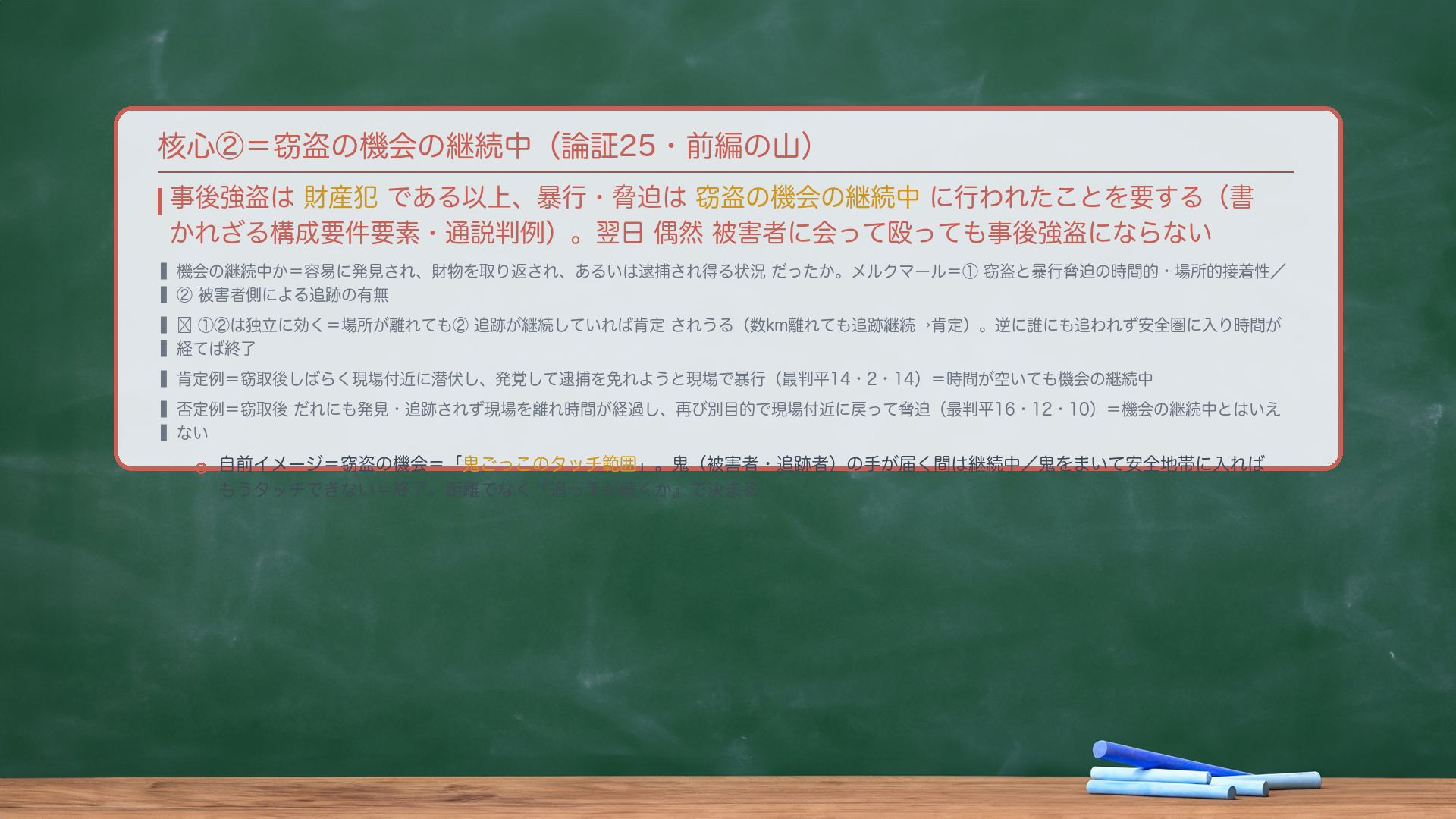 核心②=窃盗の機会の継続中(論証25・前編の山)。事後強盗は財産犯である以上、暴行・脅迫は窃盗の機会の継続中に行われたことを要する(書かれざる構成要件要素・通説判例)。翌日 偶然 被害者に会って殴っても事後強盗にならない。機会の継続中か=容易に発見され、財物を取り返され、あるいは逮捕され得る状況だったか。メルクマール=①窃盗と暴行脅迫の時間的・場所的接着性/②被害者側による追跡の有無。🔴①②は独立に効く=場所が離れても②追跡が継続していれば肯定されうる(数km離れても追跡継続→肯定)。逆に誰にも追われず安全圏に入り時間が経てば終了。肯定例=窃取後しばらく現場付近に潜伏し、発覚して逮捕を免れようと現場で暴行(最判平14・2・14)=時間が空いても機会の継続中。否定例=窃取後だれにも発見・追跡されず現場を離れ時間が経過し、再び別目的で現場付近に戻って脅迫(最判平16・12・10)=機会の継続中とはいえない。自前イメージ=窃盗の機会=鬼ごっこのタッチ範囲。鬼(被害者・追跡者)の手が届く間は継続中/鬼をまいて安全地帯に入れば終了。距離でなく『追っ手が続くか』で決まる。