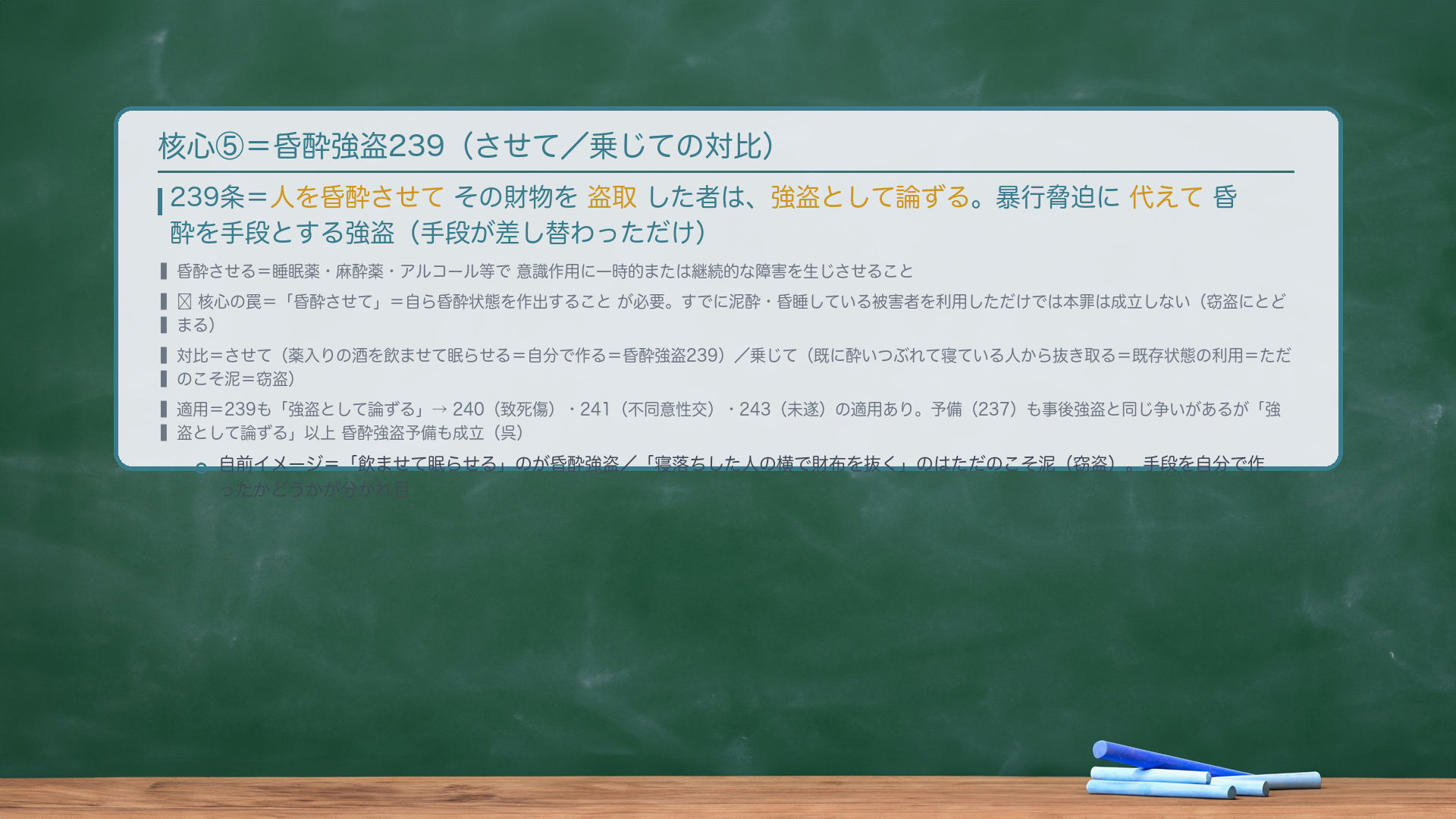 核心⑤=昏酔強盗239。239条=人を昏酔させてその財物を盗取した者は、強盗として論ずる。暴行脅迫に代えて昏酔を手段とする強盗(手段が差し替わっただけ)。昏酔させる=睡眠薬・麻酔薬・アルコール等で意識作用に一時的または継続的な障害を生じさせること。🔴核心の罠=「昏酔させて」=自ら昏酔状態を作出することが必要。すでに泥酔・昏睡している被害者を利用しただけでは本罪は成立しない(窃盗にとどまる)。対比=させて(薬入りの酒を飲ませて眠らせる=自分で作る=昏酔強盗239)/乗じて(既に酔いつぶれて寝ている人から抜き取る=既存状態の利用=ただのこそ泥=窃盗)。適用=239も「強盗として論ずる」→240(致死傷)・241(不同意性交)・243(未遂)の適用あり。予備(237)も事後強盗と同じ争いがあるが「強盗として論ずる」以上 昏酔強盗予備も成立(呉)。自前イメージ=「飲ませて眠らせる」のが昏酔強盗/「寝落ちした人の横で財布を抜く」のはただのこそ泥(窃盗)。手段を自分で作ったかどうかが分かれ目。
