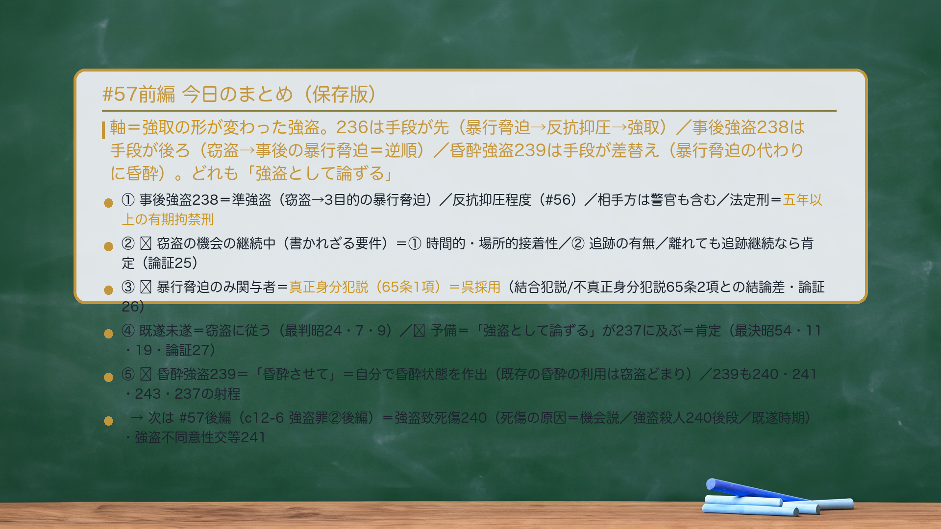 #57前編 今日のまとめ。軸=強取の形が変わった強盗。236は手段が先(暴行脅迫→反抗抑圧→強取)/事後強盗238は手段が後ろ(窃盗→事後の暴行脅迫=逆順)/昏酔強盗239は手段が差替え(暴行脅迫の代わりに昏酔)。どれも「強盗として論ずる」。①事後強盗238=準強盗(窃盗→3目的の暴行脅迫)/反抗抑圧程度(#56)/相手方は警官も含む/法定刑=五年以上の有期拘禁刑。②🔴窃盗の機会の継続中(書かれざる要件)=①時間的・場所的接着性/②追跡の有無/離れても追跡継続なら肯定(論証25)。③🔴暴行脅迫のみ関与者=真正身分犯説(65条1項)=呉採用(結合犯説/不真正身分犯説65条2項との結論差・論証26)。④既遂未遂=窃盗に従う(最判昭24・7・9)/🔴予備=「強盗として論ずる」が237に及ぶ=肯定(最決昭54・11・19・論証27)。⑤🔴昏酔強盗239=「昏酔させて」=自分で昏酔状態を作出(既存の昏酔の利用は窃盗どまり)/239も240・241・243・237の射程。→次は#57後編(c12-6 強盗罪②後編)=強盗致死傷240・強盗不同意性交等241。