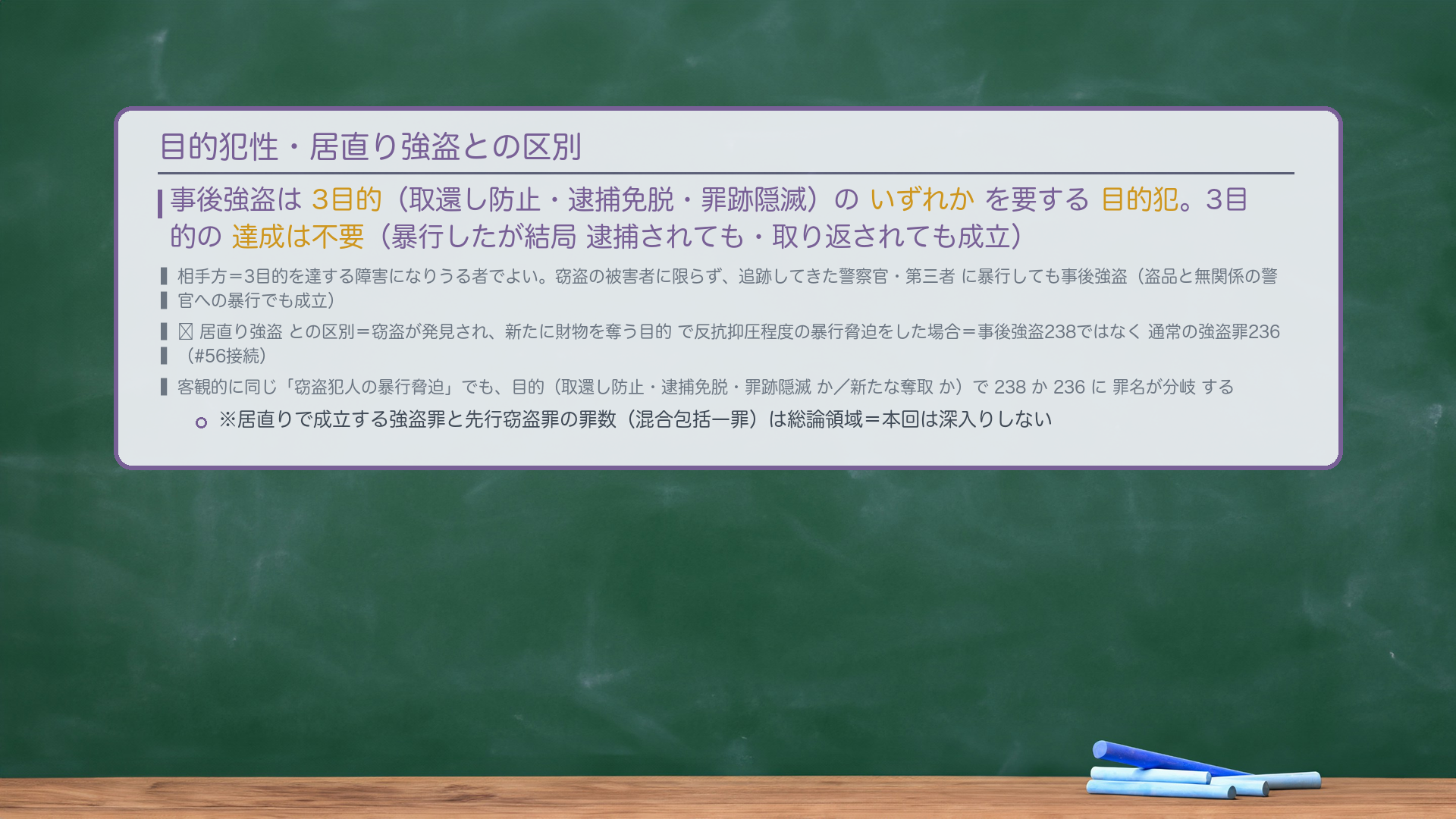 目的犯性・居直り強盗との区別。事後強盗は3目的(取還し防止・逮捕免脱・罪跡隠滅)のいずれかを要する目的犯。3目的の達成は不要(暴行したが結局 逮捕されても・取り返されても成立)。🔴居直り強盗との区別=窃盗が発見され、新たに財物を奪う目的で反抗抑圧程度の暴行脅迫をした場合=事後強盗238ではなく通常の強盗罪236(#56接続)。客観的に同じ「窃盗犯人の暴行脅迫」でも、目的(取還し防止・逮捕免脱・罪跡隠滅 か/新たな奪取 か)で238か236に罪名が分岐する。※居直りで成立する強盗罪と先行窃盗罪の罪数(混合包括一罪)は総論領域=本回は深入りしない。