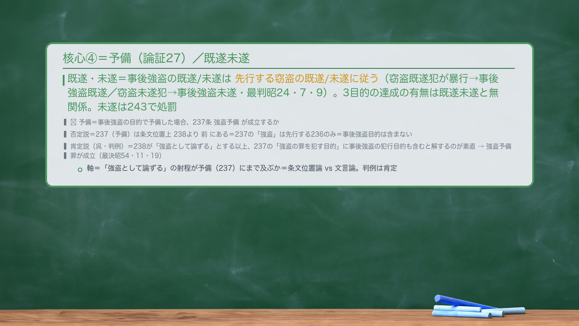 核心④=予備(論証27)/既遂未遂。既遂・未遂=事後強盗の既遂/未遂は先行する窃盗の既遂/未遂に従う(窃盗既遂犯が暴行→事後強盗既遂/窃盗未遂犯→事後強盗未遂・最判昭24・7・9)。3目的の達成の有無は既遂未遂と無関係。未遂は243で処罰。🔴予備=事後強盗の目的で予備した場合、237条 強盗予備が成立するか。否定説=237(予備)は条文位置上238より前にある=237の「強盗」は先行する236のみ=事後強盗目的は含まない。肯定説(呉・判例)=238が「強盗として論ずる」とする以上、237の「強盗の罪を犯す目的」に事後強盗の犯行目的も含むと解するのが素直→強盗予備罪が成立(最決昭54・11・19)。軸=「強盗として論ずる」の射程が予備(237)にまで及ぶか=条文位置論 vs 文言論。判例は肯定。