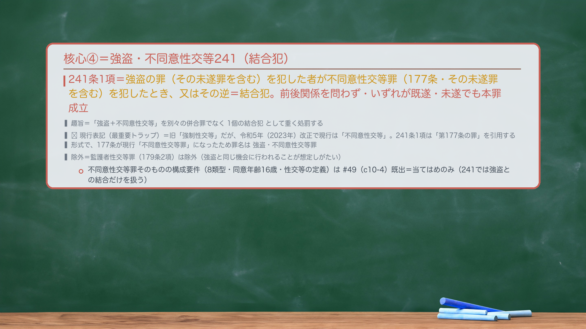 核心④=強盗・不同意性交等241(結合犯)。241条1項=強盗の罪(その未遂罪を含む)を犯した者が不同意性交等罪(177条・その未遂罪を含む)を犯したとき、又はその逆=結合犯。前後関係を問わず(強盗→不同意性交等/不同意性交等→強盗のどちらも)、いずれが既遂・未遂でも本罪成立。趣旨=「強盗+不同意性交等」を別々の併合罪でなく1個の結合犯として重く処罰。🔴現行表記(最重要トラップ)=旧称は「強制性交等」だが、令和5年(2023年)改正で現行は「不同意性交等」。241条1項は「第177条の罪」を引用する形式で、177条が現行「不同意性交等罪」になったため罪名は強盗・不同意性交等罪。除外=監護者性交等罪(179条2項)は除外(強盗と同じ機会に行われることが想定しがたい)。不同意性交等罪そのものの構成要件(8類型・同意年齢16歳・性交等の定義)は#49(c10-4)既出=当てはめのみ。