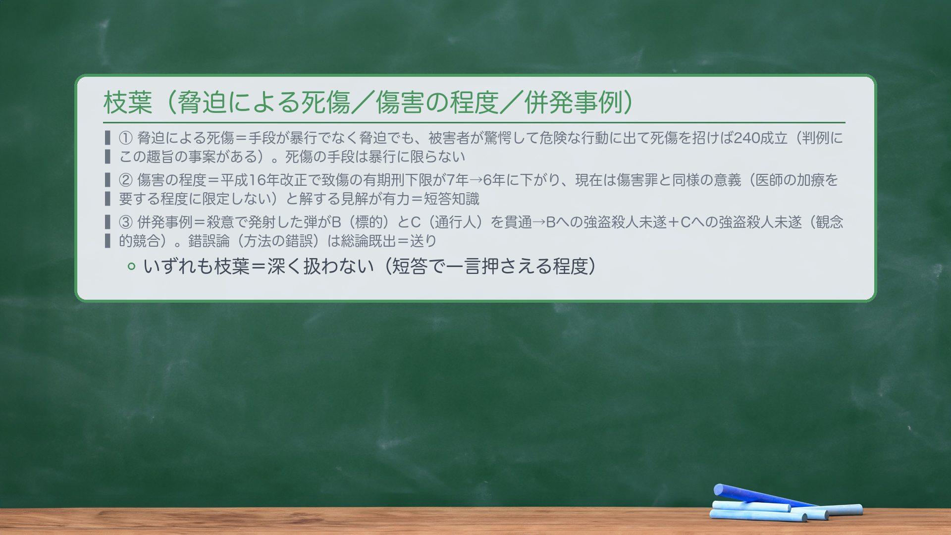枝葉(薄く触れる)。①脅迫による死傷=手段が暴行でなく脅迫でも、被害者が驚愕して危険な行動に出て死傷を招けば240成立(判例にこの趣旨の事案がある)。死傷の手段は暴行に限らない。②傷害の程度=平成16年改正で致傷の有期刑下限が7年→6年に下がり、現在は傷害罪と同様の意義(医師の加療を要する程度に限定しない)と解する見解が有力=短答知識。③併発事例=殺意で発射した弾がB(標的)とC(通行人)を貫通→Bへの強盗殺人未遂+Cへの強盗殺人未遂(観念的競合)。錯誤論(方法の錯誤)は総論既出=送り。いずれも枝葉=深く扱わない。