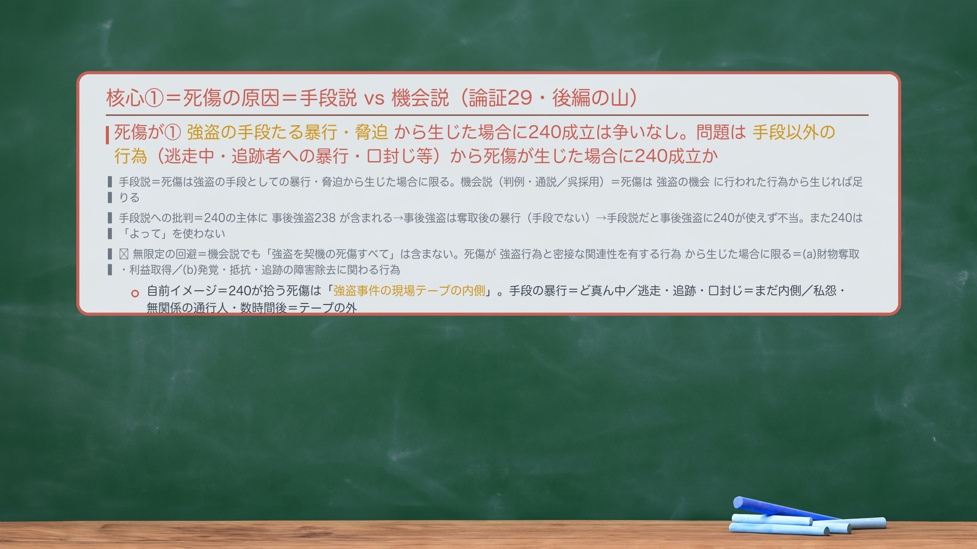 核心①=死傷の原因=手段説 vs 機会説(論証29・後編の山)。死傷が①強盗の手段たる暴行・脅迫から生じた場合に240成立は争いなし。問題は手段以外の行為(逃走中・追跡者への暴行・口封じ等)から死傷が生じた場合。手段説=死傷は強盗の手段としての暴行・脅迫から生じた場合に限る。機会説(判例・通説/呉採用)=死傷は強盗の機会に行われた行為から生じれば足りる。手段説への批判=240の主体に事後強盗238が含まれる→事後強盗は奪取後の暴行(手段でない)→手段説だと事後強盗に240が使えず不当。また240は「よって」を使わず、強盗の機会の死傷多発に着目した類型。🔴無限定の回避=機会説でも「強盗を契機の死傷すべて」は含まない。死傷が強盗行為と密接な関連性を有する行為から生じた場合に限る=(a)財物奪取・利益取得に関わる行為/(b)発覚・抵抗・追跡の障害除去に関わる行為。自前イメージ=240が拾う死傷は「強盗事件の現場テープの内側」。手段の暴行=ど真ん中/逃走・追跡・口封じ=まだ内側/私怨・無関係の通行人・数時間後=テープの外。