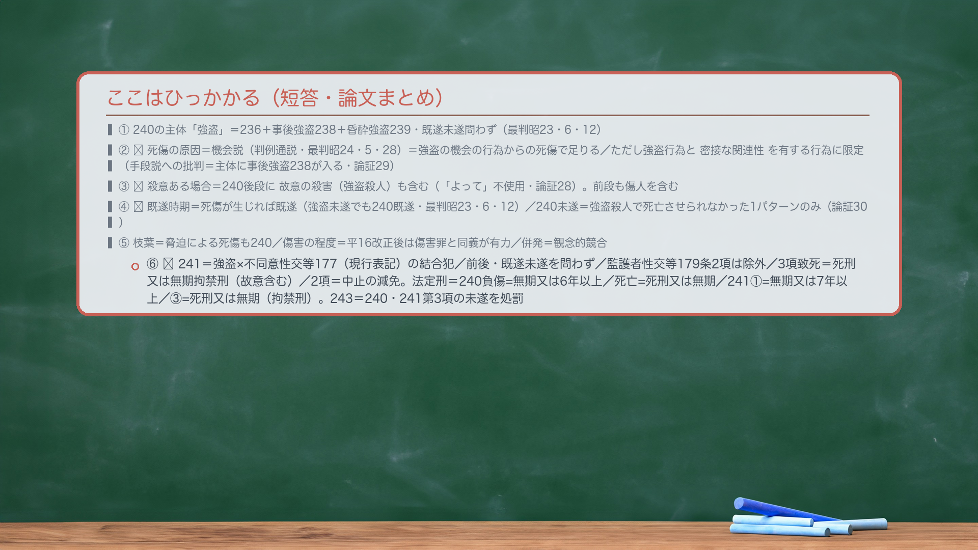 ここはひっかかる(短答・論文まとめ)。①240の主体「強盗」=236+事後強盗238+昏酔強盗239・既遂未遂問わず(最判昭23・6・12)。②🔴死傷の原因=機会説(判例通説・最判昭24・5・28)=強盗の機会の行為からの死傷で足りる/ただし強盗行為と密接な関連性を有する行為に限定(手段説への批判=主体に事後強盗238が入る・論証29)。③🔴殺意ある場合=240後段に故意の殺害(強盗殺人)も含む(「よって」不使用・論証28)。前段も傷人を含む。④🔴既遂時期=死傷が生じれば既遂(強盗未遂でも240既遂・最判昭23・6・12)/240未遂=強盗殺人で死亡させられなかった1パターンのみ(論証30)。⑤枝葉=脅迫による死傷も240/傷害の程度=平16改正後は傷害罪と同義が有力/併発=観念的競合。⑥🔴241=強盗×不同意性交等177(現行表記)の結合犯/前後・既遂未遂を問わず/監護者性交等179条2項は除外/3項致死=死刑又は無期拘禁刑(故意含む)/2項=中止の減免。法定刑=240負傷=無期又は6年以上/死亡=死刑又は無期/241①=無期又は7年以上/③=死刑又は無期(拘禁刑)。243=240・241第3項の未遂を処罰。