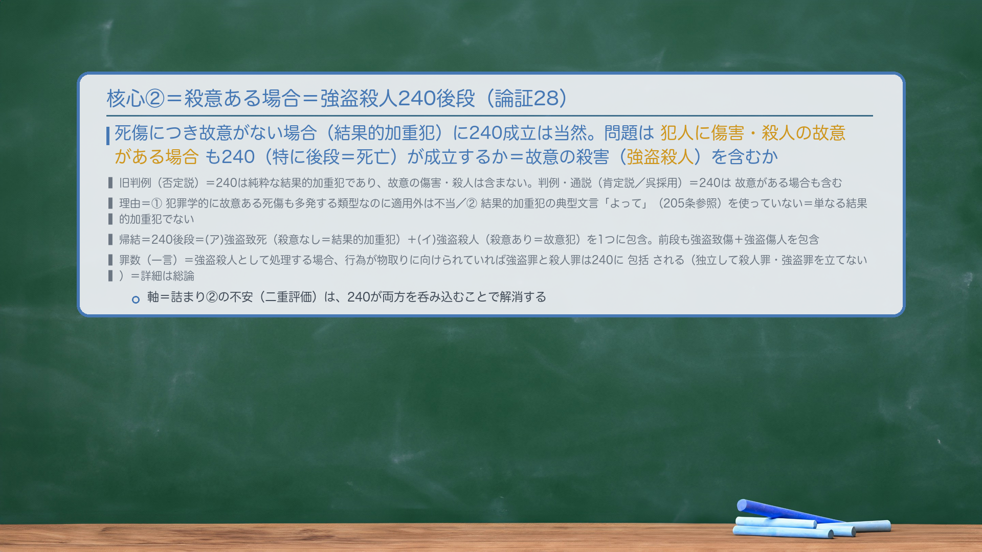 核心②=殺意ある場合=強盗殺人240後段(論証28)。死傷につき故意がない場合(結果的加重犯)に240成立は当然。問題は犯人に傷害・殺人の故意がある場合も240(特に後段=死亡)が成立するか=故意の殺害(強盗殺人)を含むか。旧判例(否定説)=240は純粋な結果的加重犯であり、故意の傷害・殺人は含まない。判例・通説(肯定説/呉採用)=240は故意がある場合も含む。理由=①犯罪学的に故意ある死傷も多発する類型なのに適用外は不当/②結果的加重犯の典型文言「よって」(205条参照)を使っていない=単なる結果的加重犯でない。帰結=240後段=(ア)強盗致死(殺意なし=結果的加重犯)+(イ)強盗殺人(殺意あり=故意犯)を1つに包含。前段も強盗致傷+強盗傷人を包含。罪数(一言)=強盗殺人として処理する場合、行為が物取りに向けられていれば強盗罪と殺人罪は240に包括される(独立して殺人罪・強盗罪を立てない)=詳細は総論。軸=詰まり②の不安(二重評価)は、240が両方を呑み込むことで解消。