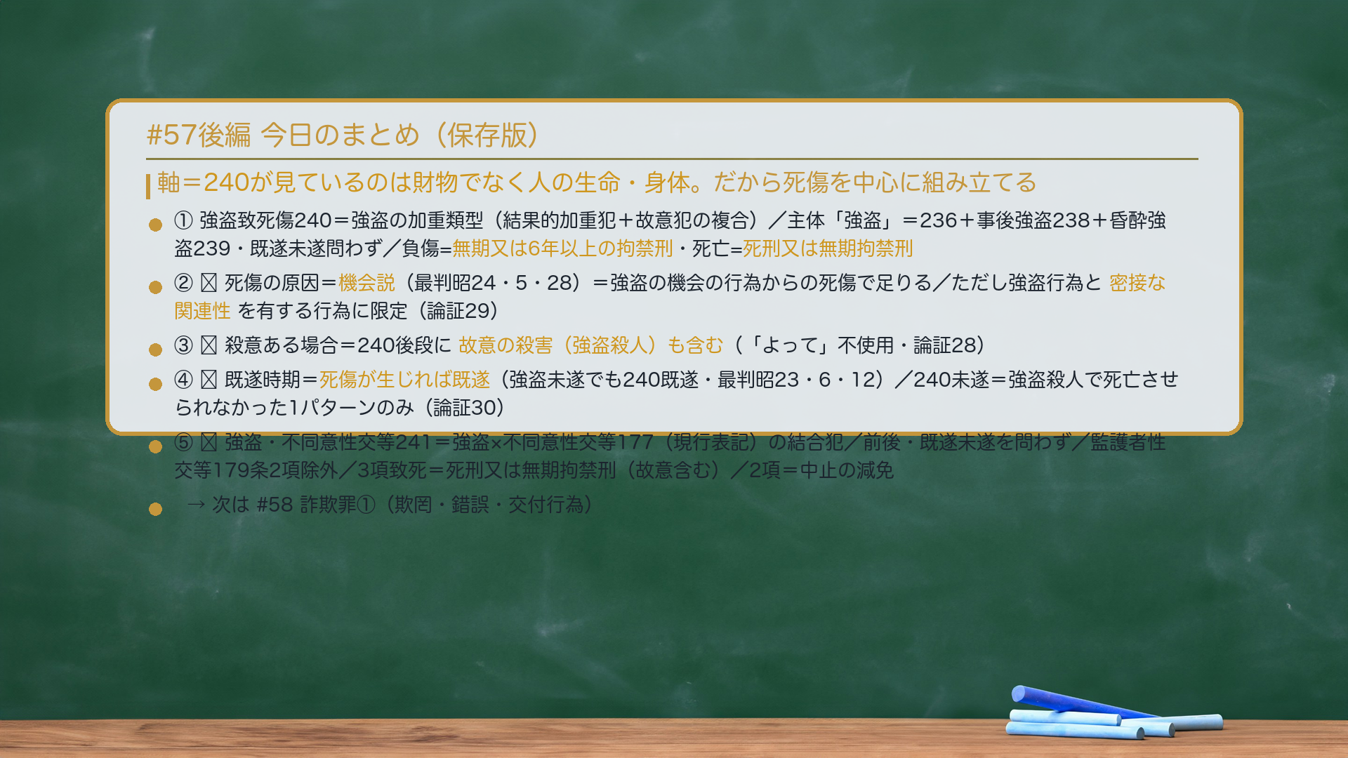 #57後編 今日のまとめ。軸=240が見ているのは財物でなく人の生命・身体。だから死傷を中心に組み立てる。①強盗致死傷240=強盗の加重類型(結果的加重犯+故意犯の複合)/主体「強盗」=236+事後強盗238+昏酔強盗239・既遂未遂問わず/負傷=無期又は6年以上の拘禁刑・死亡=死刑又は無期拘禁刑。②🔴死傷の原因=機会説(最判昭24・5・28)=強盗の機会の行為からの死傷で足りる/ただし強盗行為と密接な関連性を有する行為に限定(論証29)。③🔴殺意ある場合=240後段に故意の殺害(強盗殺人)も含む(「よって」不使用・論証28)。④🔴既遂時期=死傷が生じれば既遂(強盗未遂でも240既遂・最判昭23・6・12)/240未遂=強盗殺人で死亡させられなかった1パターンのみ(論証30)。⑤🔴強盗・不同意性交等241=強盗×不同意性交等177(現行表記)の結合犯/前後・既遂未遂を問わず/監護者性交等179条2項除外/3項致死=死刑又は無期拘禁刑(故意含む)/2項=中止の減免。243=240・241第3項の未遂を処罰。→次は#58 詐欺罪①(欺罔・錯誤・交付行為)。