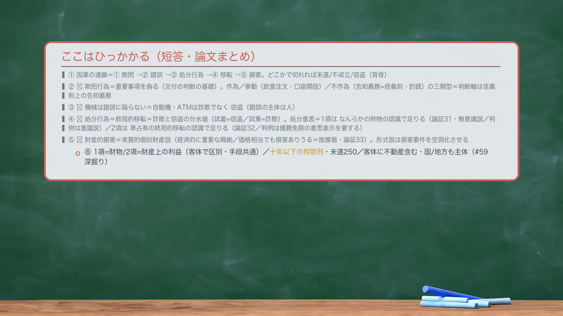 ここはひっかかる(短答・論文まとめ)。①因果の連鎖=①欺罔→②錯誤→③処分行為→④移転→⑤損害。どこかで切れれば未遂/不成立/窃盗(背骨)。②🔴欺罔行為=重要事項を偽る(交付の判断の基礎)。作為/挙動(飲食注文・口座開設)/不作為(告知義務=信義則・釣銭)の三類型=判断軸は信義則上の告知義務。③🔴機械は錯誤に陥らない=自販機・ATMは詐欺でなく窃盗(錯誤の主体は人)。④🔴処分行為=終局的移転=詐欺と窃盗の分水嶺(試着=窃盗/試乗=詐欺)。処分意思=1項はなんらかの財物の認識で足りる(論証31・無意識説/判例は意識説)/2項は準占有の終局的移転の認識で足りる(論証32/判例は債務免除の意思表示を要する)。⑤🔴財産的損害=実質的個別財産説(経済的に重要な隔絶/価格相当でも損害ありうる=按摩器・論証33)。形式説は損害要件を空洞化させる。⑥1項=財物/2項=財産上の利益(客体で区別・手段共通)/十年以下の拘禁刑・未遂250/客体に不動産含む・国/地方も主体(#59深掘り)。