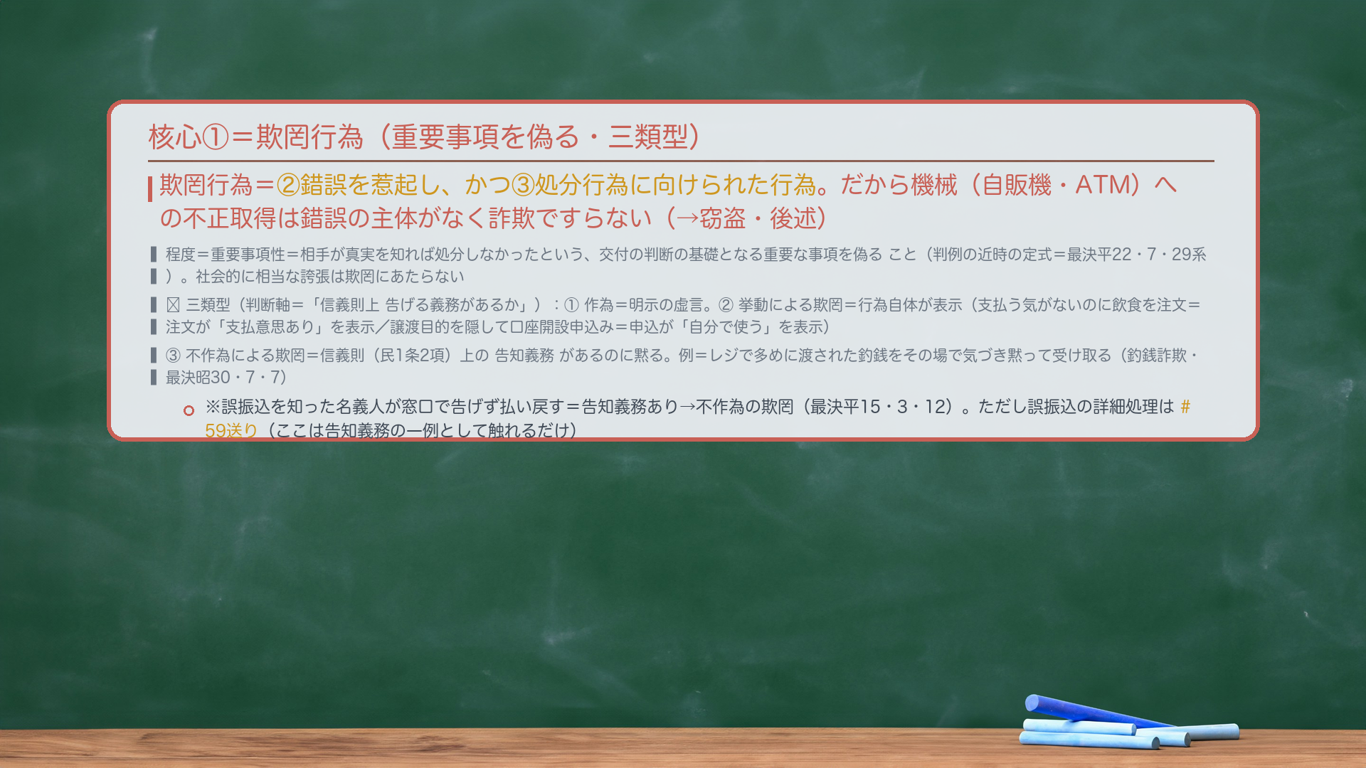 核心①=欺罔行為(重要事項を偽る・三類型)。欺罔行為=②錯誤を惹起し、かつ③処分行為に向けられた行為。だから機械(自販機・ATM)への不正取得は錯誤の主体がなく詐欺ですらない(→窃盗・後述)。程度=重要事項性=相手が真実を知れば処分しなかったという、交付の判断の基礎となる重要な事項を偽ること(判例の近時の定式=最決平22・7・29系)。社会的に相当な誇張は欺罔にあたらない。🔴三類型(判断軸=「信義則上 告げる義務があるか」):①作為=明示の虚言。②挙動による欺罔=行為自体が表示(支払う気がないのに飲食を注文=注文が「支払意思あり」を表示/譲渡目的を隠して口座開設申込み=申込が「自分で使う」を表示)。③不作為による欺罔=信義則(民1条2項)上の告知義務があるのに黙る。例=レジで多めに渡された釣銭をその場で気づき黙って受け取る(釣銭詐欺・最決昭30・7・7)。※誤振込を知った名義人が窓口で告げず払い戻す=告知義務あり→不作為の欺罔(最決平15・3・12)。誤振込の詳細処理は#59送り。